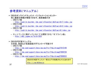 参考資料（マニュアル）
 DB2のオンラインドキュメント：インフォメーションセンター
 常に最新の情報が閲覧できます。検索機能付き
 – DB2 9.7版
     • http://publib.boulder.ibm.com/infocenter/db2luw/v9r7/index.jsp
 – DB2 9.5版
     • http://publib.boulder.ibm.com/infocenter/db2luw/v9r5/index.jsp
 – DB2 9.1版
     • http://publib.boulder.ibm.com/infocenter/db2luw/v9/index.jsp

 – ネットワークに繋がっていなくても閲覧できる「オフライン版」
   • http://db2.jugem.cc/?eid=1933

 DB2のPDF版マニュアル
 日本語、英語など各国語版がダウンロード可能です
 – DB2 9.7版
     • http://ibm.com/support/docview.wss?rs=71&uid=swg27015149
 – DB2 9.5版
     • http://ibm.com/support/docview.wss?rs=71&uid=swg27009728
 – DB2 9.1版
     • http://ibm.com/support/docview.wss?rs=71&uid=swg27009553
                    DB2の日本語ドキュメント一覧は以下の短縮URLからも辿れます
                    http://j.mp/db2docsja
                                                                        © 2011 IBM Corporation
37
 