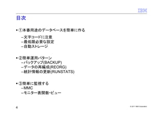 目次

    ①本番用途のデータベースを簡単に作る
    –文字コードに注意
    –最低限必要な設定
    –自動ストレージ


    ②簡単運用パターン
     –バックアップ(BACKUP)
     –データの再編成(REORG)
     –統計情報の更新(RUNSTATS)


    ③簡単に監視する
     –MMC
     –モニター表関数・ビュー


                          © 2011 IBM Corporation
4
 