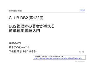 CLUB DB2 #122



CLUB DB2 第122回

DB2管理本の著者が教える
簡単運用管理入門


2011/04/22
日本アイ・ビー・エム
下佐粉 昭 (しもさこ あきら)                                                            rev. 1.2

                この資料は下記URLでダウンロード可能です
                http://ibm.com/developerworks/wikis/display/clubdb2/materials
                                                                    © 2011 IBM Corporation
 