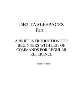 DB2 TABLESPACES
Part 1
A BRIEF INTRODUCTION FOR
BEGINNERS WITH LIST OF
COMMANDS FOR REGULAR
REFERENCE
- Rahul Anand
 