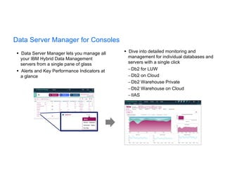 § Data Server Manager lets you manage all
your IBM Hybrid Data Management
servers from a single pane of glass
§ Alerts and Key Performance Indicators at
a glance
§ Dive into detailed monitoring and
management for individual databases and
servers with a single click
-Db2 for LUW
-Db2 on Cloud
-Db2 Warehouse Private
-Db2 Warehouse on Cloud
-IIAS
Data Server Manager for Consoles
 