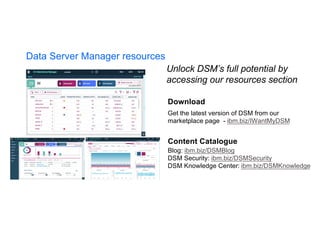 Download
Get the latest version of DSM from our
marketplace page - ibm.biz/IWantMyDSM
Content Catalogue
Blog: ibm.biz/DSMBlog
DSM Security: ibm.biz/DSMSecurity
DSM Knowledge Center: ibm.biz/DSMKnowledge
Unlock DSM’s full potential by
accessing our resources section
Data Server Manager resources
 