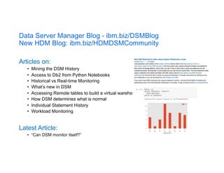 Data Server Manager Blog - ibm.biz/DSMBlog
New HDM Blog: ibm.biz/HDMDSMCommunity
Articles on:
• Mining the DSM History
• Access to Db2 from Python Notebooks
• Historical vs Real-time Monitoring
• What’s new in DSM
• Accessing Remote tables to build a virtual warehouse
• How DSM determines what is normal
• Individual Statement History
• Workload Monitoring
Latest Article:
• “Can DSM monitor itself?”
 