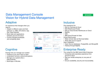 Adaptive
Cognitive
Change how you manage your system
• Predicts so you don't have to react
• Understand normal vs abnormal systems
• Manage your systems like a
Data Scientist
• Build Apps in Minutes
An experience that changes when you
need to
• Adapts to different users and their
behavior i.e. DBA, SYS Admin, App
Dev, Data Scientist
• Move data and applications
between ground and cloud
• Control changing workloads
and competing users
Enterprise Ready
The cockpit for the IBM Hybrid Data Enterprise
• Enterprise-wide seamless experience from
ground to cloud
• See your whole enterprise on one pane of
glass
• Ensure availability, security and recoverability
2018-2019
Inclusive
One experience for:
• Db2 on Premises & Cloud
• Db2 Warehouse Private
• Db2 on Cloud & Db2 Warehouse on Cloud
• BigSQL
• IIAS
• IBM Cloud Private for Data
Virtual Data Access
• Make remote data act like local tables
• Wide data source support
Open Integration
• Open Source databases: PostgreSQL and MongoDB
• Hadoop through BigSQL
Data Management Console
Vision for Hybrid Data Management
 