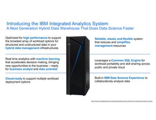 Introducing the IBM Integrated Analytics System
A Next Generation Hybrid Data Warehouse That Does Data Science Faster
Cloud-ready to support multiple workload
deployment options
Built-in IBM Data Science Experience to
collaboratively analyze data
Optimized for high performance to support
the broadest array of workload options for
structured and unstructured data in your
hybrid data management infrastructures
Reliable, elastic and flexible system
that reduces and simplifies
management resources
Real time analytics with machine learning
that accelerates decision making, bringing
new opportunities to the business – ready
for business analyst and data scientist
Leverages a Common SQL Engine for
workload portability and skill sharing across
public and private cloud
http://www.ibmbigdatahub.com/blog/dispelling-myths-about-ibm-integrated-analytics-system
 