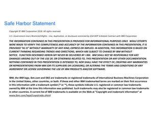Safe Harbor Statement
Copyright © IBM Corporation 2018. All rights reserved.
U.S. Government Users Restricted Rights - Use, duplication, or disclosure restricted by GSA ADP Schedule Contract with IBM Corporation
THE INFORMATION CONTAINED IN THIS PRESENTATION IS PROVIDED FOR INFORMATIONAL PURPOSES ONLY. WHILE EFFORTS
WERE MADE TO VERIFY THE COMPLETENESS AND ACCURACY OF THE INFORMATION CONTAINED IN THIS PRESENTATION, IT IS
PROVIDED “AS IS” WITHOUT WARRANTY OF ANY KIND, EXPRESS OR IMPLIED. IN ADDITION, THIS INFORMATION IS BASED ON
CURRENT THINKING REGARDING TRENDS AND DIRECTIONS, WHICH ARE SUBJECT TO CHANGE BY IBM WITHOUT
NOTICE. FUNCTION DESCRIBED HEREIN MY NEVER BE DELIVERED BY I BM. IBM SHALL NOT BE RESPONSIBLE FOR ANY
DAMAGES ARISING OUT OF THE USE OF, OR OTHERWISE RELATED TO, THIS PRESENTATION OR ANY OTHER DOCUMENTATION.
NOTHING CONTAINED IN THIS PRESENTATION IS INTENDED TO, NOR SHALL HAVE THE EFFECT OF, CREATING ANY WARRANTIES
OR REPRESENTATIONS FROM IBM (OR ITS SUPPLIERS OR LICENSORS), OR ALTERING THE TERMS AND CONDITIONS OF ANY
AGREEMENT OR LICENSE GOVERNING THE USE OF IBM PRODUCTS AND/OR SOFTWARE.
IBM, the IBM logo, ibm.com and DB2 are trademarks or registered trademarks of International Business Machines Corporation
in the United States, other countries, or both. If these and other IBM trademarked terms are marked on their first occurrence
in this information with a trademark symbol (® or ™), these symbols indicate U.S. registered or common law trademarks
owned by IBM at the time this information was published. Such trademarks may also be registered or common law trademarks
in other countries. A current list of IBM trademarks is available on the Web at “Copyright and trademark information” at
www.ibm.com/legal/copytrade.shtml
 