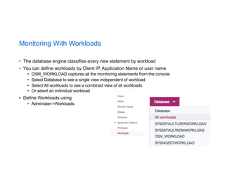 Monitoring With Workloads
• The database engine classifies every new statement by workload
• You can define workloads by Client IP, Application Name or user name
• DSM_WORKLOAD captures all the monitoring statements from the console
• Select Database to see a single view independent of workload
• Select All workloads to see a combined view of all workloads
• Or select an individual workload
• Define Workloads using
• Administer->Workloads
 