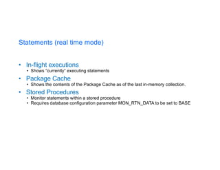 Statements (real time mode)
• In-flight executions
• Shows “currently” executing statements
• Package Cache
• Shows the contents of the Package Cache as of the last in-memory collection.
• Stored Procedures
• Monitor statements within a stored procedure
• Requires database configuration parameter MON_RTN_DATA to be set to BASE
 