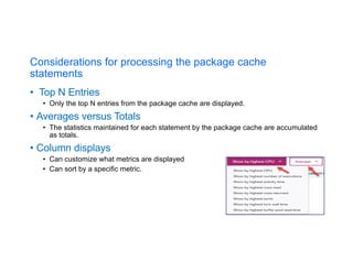 Considerations for processing the package cache
statements
• Top N Entries
• Only the top N entries from the package cache are displayed.
• Averages versus Totals
• The statistics maintained for each statement by the package cache are accumulated
as totals.
• Column displays
• Can customize what metrics are displayed
• Can sort by a specific metric.
 