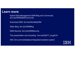 Learn more
IBM Hybrid Cloud / 2018 / © 2018 IBM Corporation
Hybrid Data Management DSM Blog and Community:
ibm.biz/HDMDSMCommunity
Download DSM: ibm.biz/IWantMyDSM
Older Blog: ibm.biz/DSMBlog
DSM Security: ibm.biz/DSMSecurity
This presentation and recording: ibm.biz/Db2TT_Aug2018
IIAS: ibm.com/marketplace/integrated-analytics-system
 