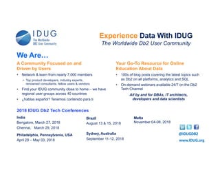 2018 IDUG Db2 Tech Conferences
India
Bengalore, March 27, 2018
Chennai, March 29, 2018
Philadelphia, Pennsylvania, USA
April 29 – May 03, 2018
Brazil
August 13 & 15, 2018
Sydney, Australia
September 11-12, 2018 www.IDUG.org
Experience Data With IDUG
The Worldwide Db2 User Community
@IDUGDB2
A Community Focused on and
Driven by Users
• Network & learn from nearly 7,000 members
• Top product developers, industry experts,
renowned consultants, fellow users & vendors
• Find your IDUG community close to home – we have
regional user groups across 40 countries
• ¿hablas español? Tenemos contenido para ti
Your Go-To Resource for Online
Education About Data
• 100s of blog posts covering the latest topics such
as Db2 on all platforms, analytics and SQL
• On-demand webinars available 24/7 on the Db2
Tech Channel
All by and for DBAs, IT architects,
developers and data scientists
We Are…
Malta
November 04-08, 2018
 