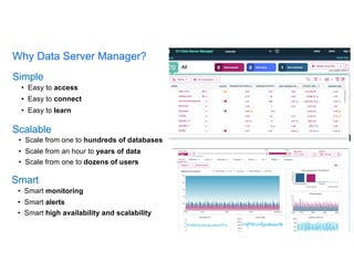 Simple
• Easy to access
• Easy to connect
• Easy to learn
Scalable
• Scale from one to hundreds of databases
• Scale from an hour to years of data
• Scale from one to dozens of users
Smart
• Smart monitoring
• Smart alerts
• Smart high availability and scalability
Why Data Server Manager?
 