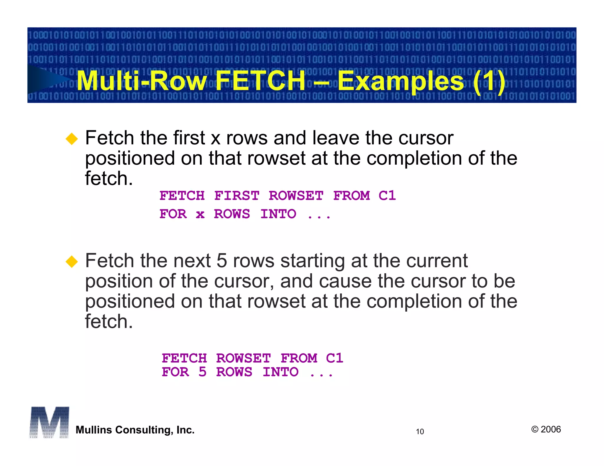 Multi-Row FETCH – Examples (1)
 Fetch the first x rows and leave the cursor
 positioned on that rowset at the completion of the
 fetch.
                FETCH FIRST ROWSET FROM C1
                FOR x ROWS INTO ...


 Fetch the next 5 rows starting at the current
 position of the cursor, and cause the cursor to be
 positioned on that rowset at the completion of the
 fetch.
                 FETCH ROWSET FROM C1
                 FOR 5 ROWS INTO ...


Mullins Consulting, Inc.                     10       © 2006
 