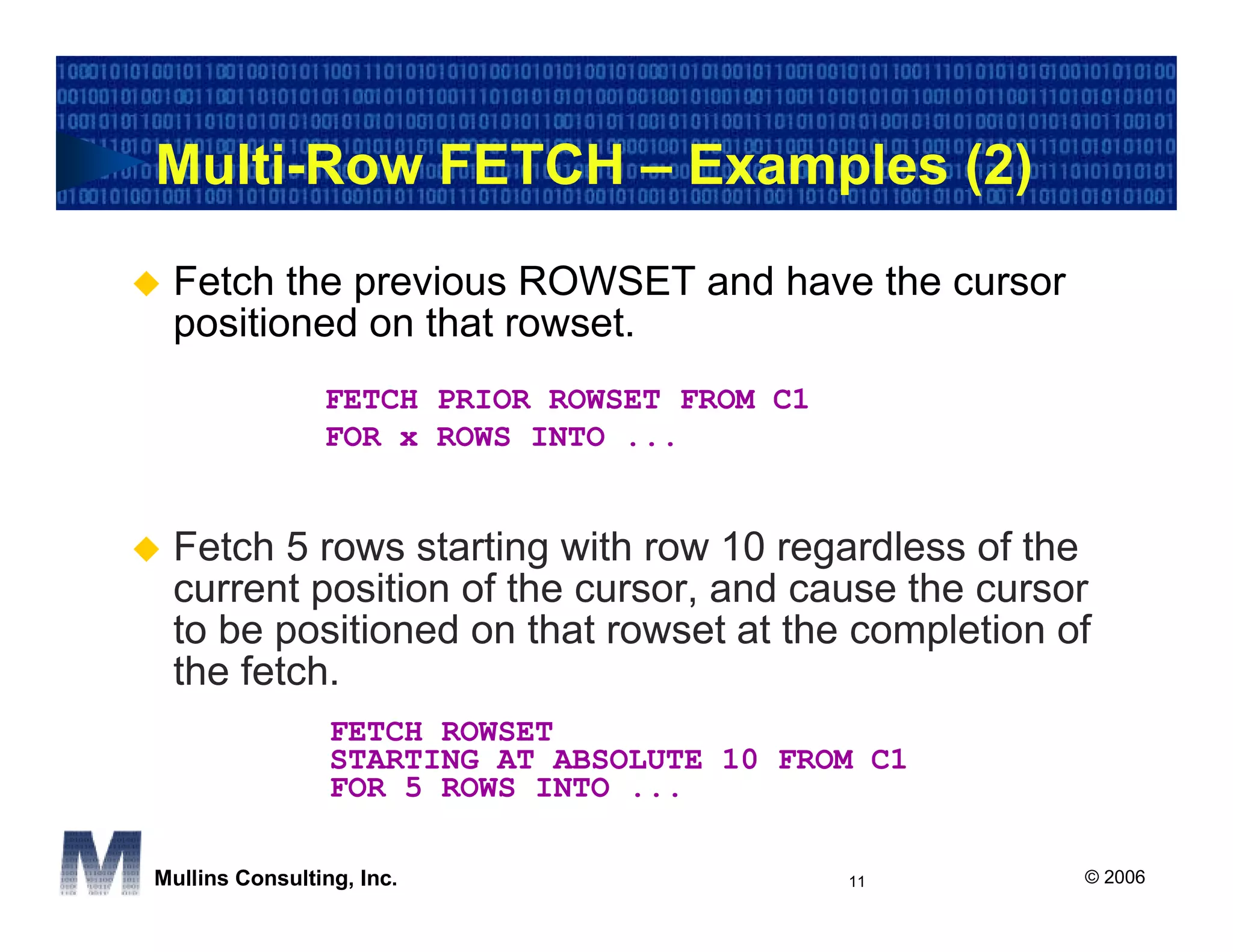 Multi-Row FETCH – Examples (2)
 Fetch the previous ROWSET and have the cursor
 positioned on that rowset.
                FETCH PRIOR ROWSET FROM C1
                FOR x ROWS INTO ...


 Fetch 5 rows starting with row 10 regardless of the
 current position of the cursor, and cause the cursor
 to be positioned on that rowset at the completion of
 the fetch.
                 FETCH ROWSET
                 STARTING AT ABSOLUTE 10 FROM C1
                 FOR 5 ROWS INTO ...

Mullins Consulting, Inc.                     11     © 2006
 