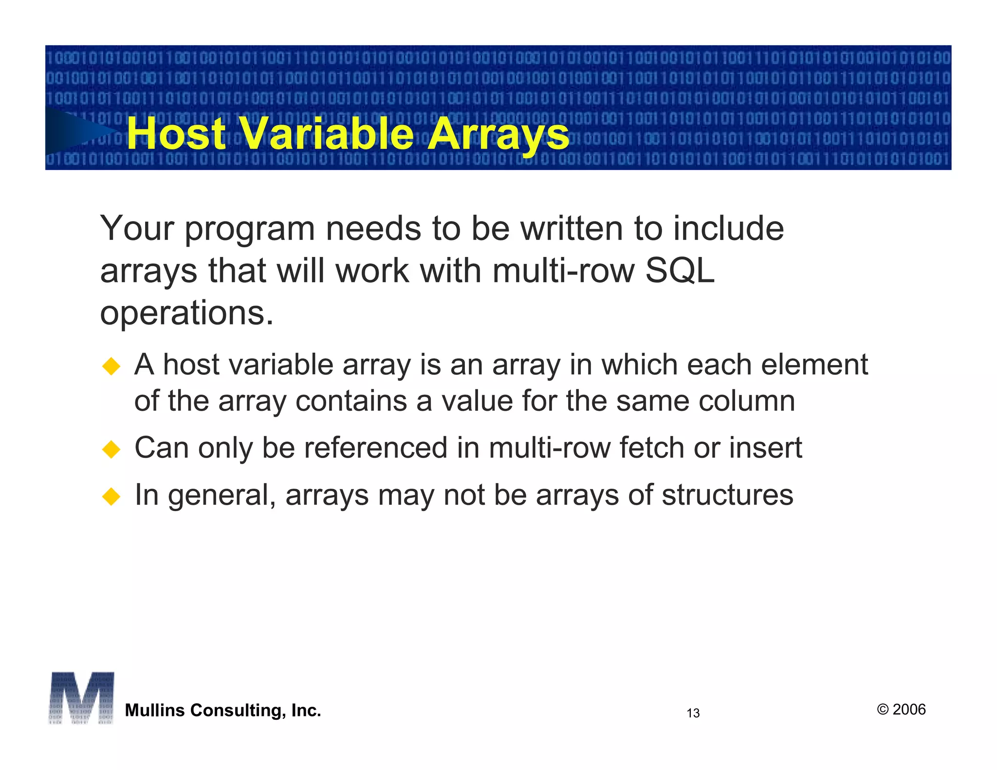 Host Variable Arrays

Your program needs to be written to include
arrays that will work with multi-row SQL
operations.
  A host variable array is an array in which each element
  of the array contains a value for the same column
  Can only be referenced in multi-row fetch or insert
  In general, arrays may not be arrays of structures




 Mullins Consulting, Inc.                   13              © 2006
 