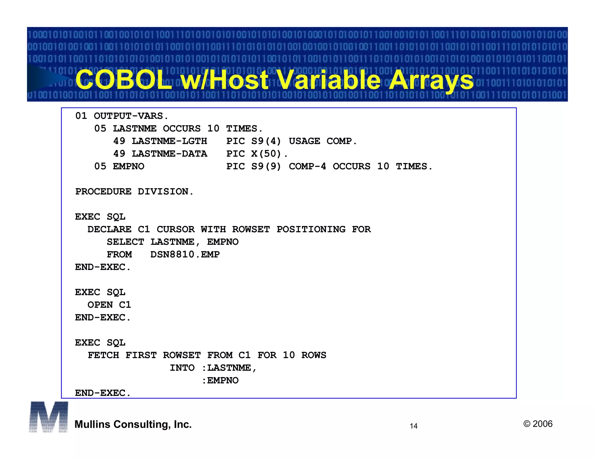COBOL w/Host Variable Arrays
01 OUTPUT-VARS.
   05 LASTNME OCCURS 10    TIMES.
      49 LASTNME-LGTH      PIC S9(4) USAGE COMP.
      49 LASTNME-DATA      PIC X(50).
   05 EMPNO                PIC S9(9) COMP-4 OCCURS 10 TIMES.

PROCEDURE DIVISION.

EXEC SQL
  DECLARE C1 CURSOR WITH ROWSET POSITIONING FOR
     SELECT LASTNME, EMPNO
     FROM   DSN8810.EMP
END-EXEC.

EXEC SQL
  OPEN C1
END-EXEC.

EXEC SQL
  FETCH FIRST ROWSET FROM C1 FOR 10 ROWS
               INTO :LASTNME,
                    :EMPNO
END-EXEC.


Mullins Consulting, Inc.                                14     © 2006
 