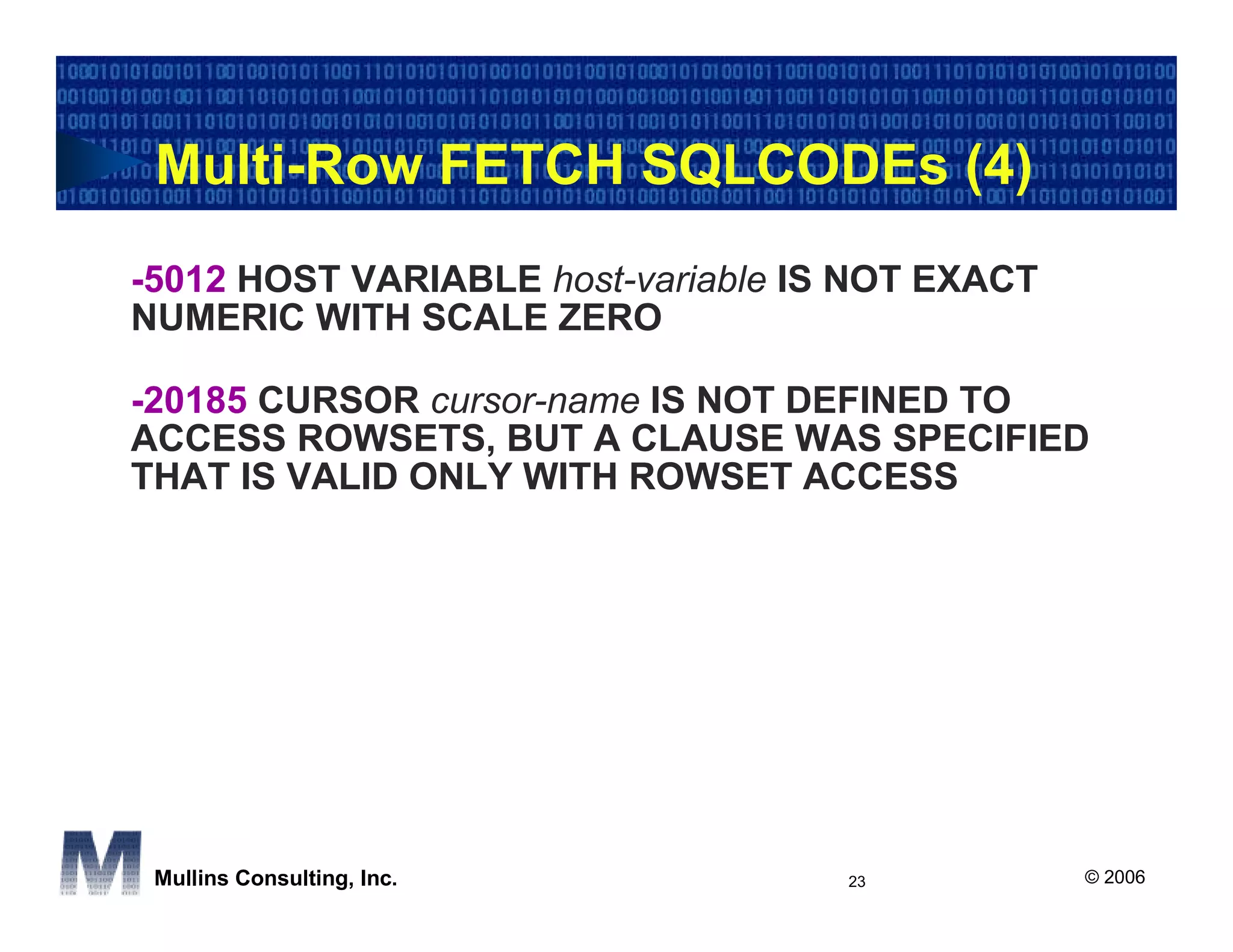 Multi-Row FETCH SQLCODEs (4)
-5012 HOST VARIABLE host-variable IS NOT EXACT
NUMERIC WITH SCALE ZERO

-20185 CURSOR cursor-name IS NOT DEFINED TO
ACCESS ROWSETS, BUT A CLAUSE WAS SPECIFIED
THAT IS VALID ONLY WITH ROWSET ACCESS




 Mullins Consulting, Inc.           23           © 2006
 
