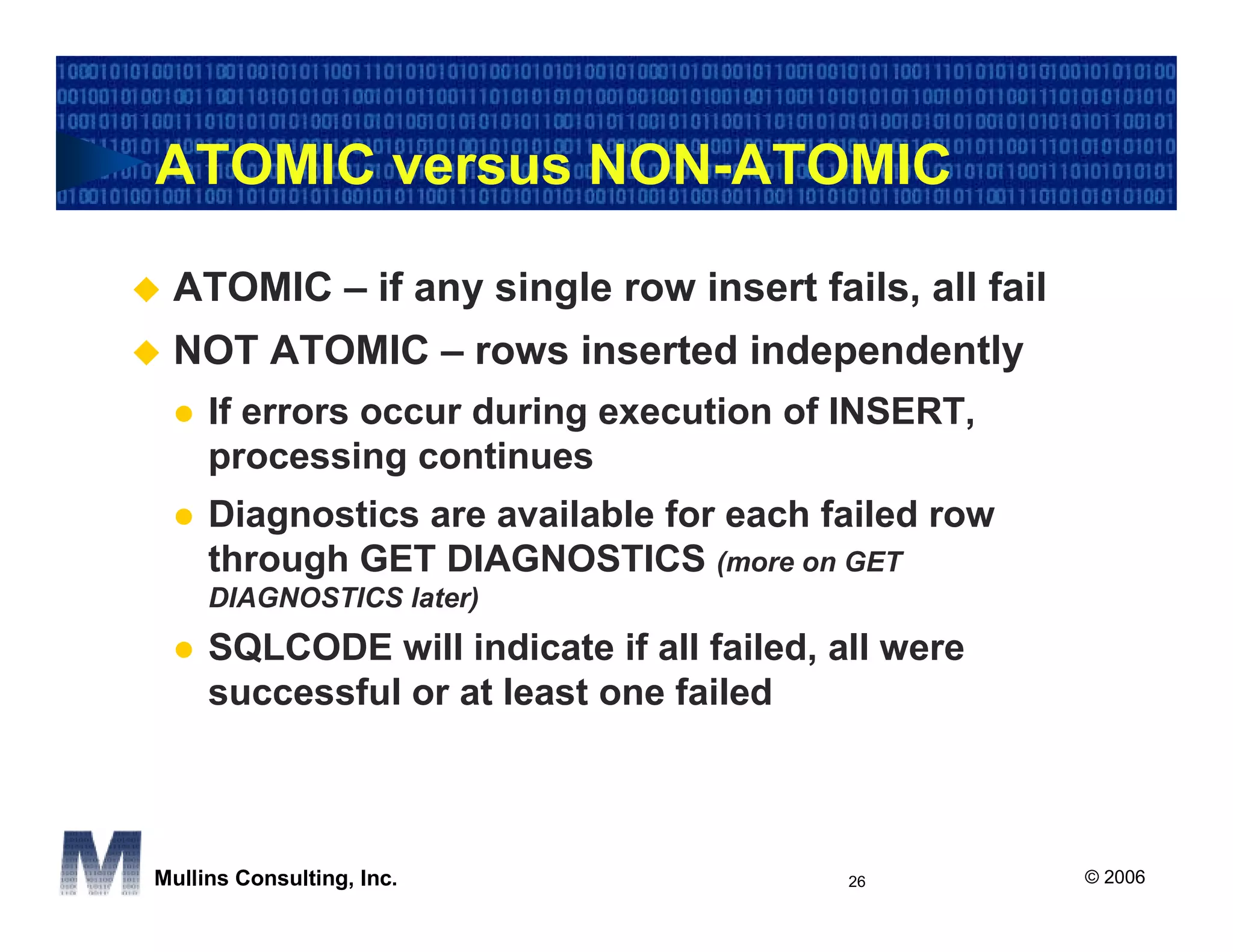 ATOMIC versus NON-ATOMIC

 ATOMIC – if any single row insert fails, all fail
 NOT ATOMIC – rows inserted independently
     If errors occur during execution of INSERT,
     processing continues
     Diagnostics are available for each failed row
     through GET DIAGNOSTICS (more on GET
     DIAGNOSTICS later)
     SQLCODE will indicate if all failed, all were
     successful or at least one failed



Mullins Consulting, Inc.                   26        © 2006
 