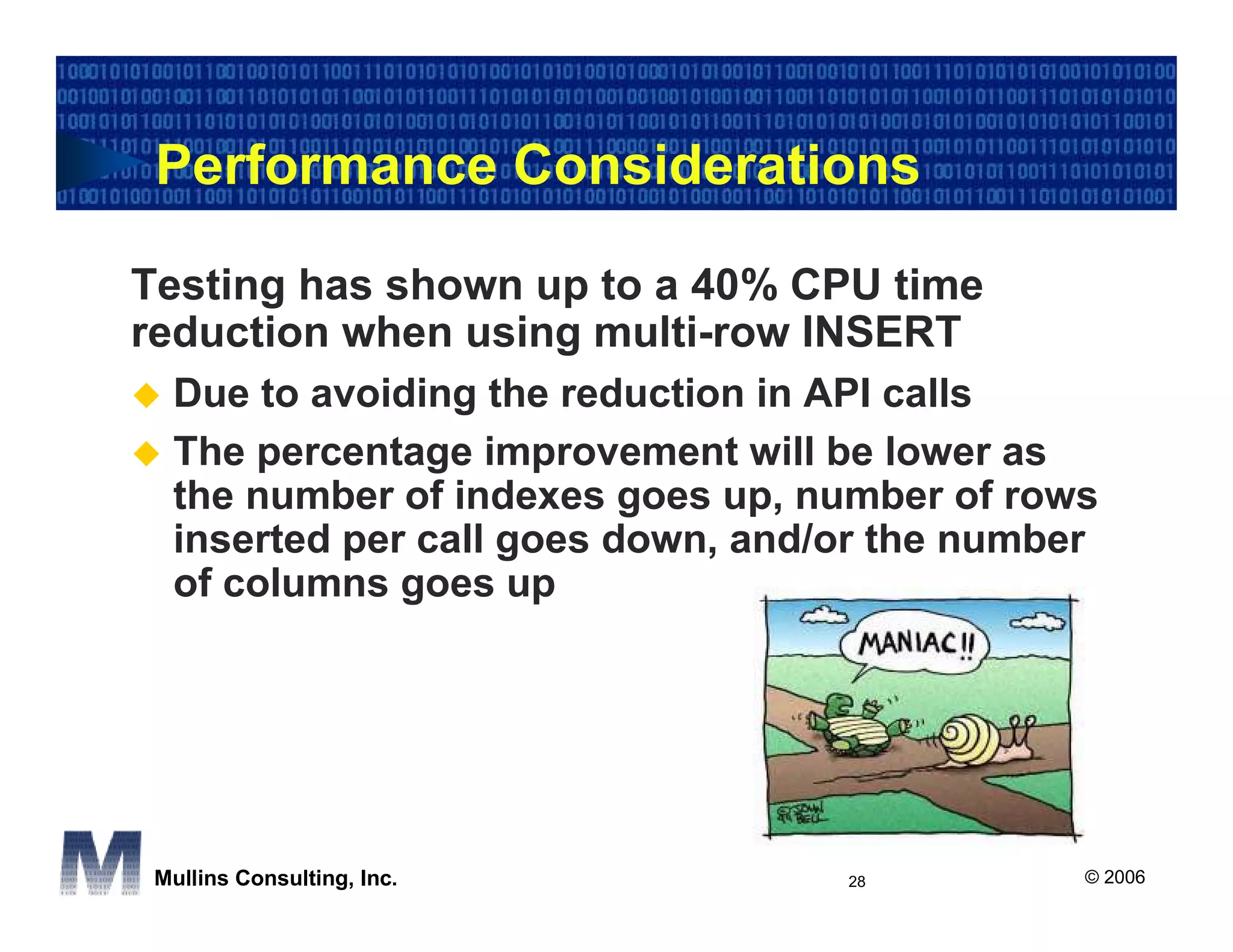 Performance Considerations

Testing has shown up to a 40% CPU time
reduction when using multi-row INSERT
  Due to avoiding the reduction in API calls
  The percentage improvement will be lower as
  the number of indexes goes up, number of rows
  inserted per call goes down, and/or the number
  of columns goes up




 Mullins Consulting, Inc.          28          © 2006
 