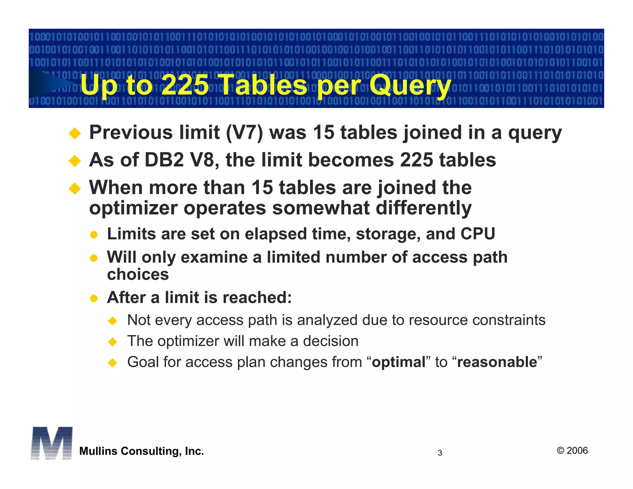Up to 225 Tables per Query
 Previous limit (V7) was 15 tables joined in a query
 As of DB2 V8, the limit becomes 225 tables
 When more than 15 tables are joined the
 optimizer operates somewhat differently
     Limits are set on elapsed time, storage, and CPU
     Will only examine a limited number of access path
     choices
     After a limit is reached:
         Not every access path is analyzed due to resource constraints
         The optimizer will make a decision
         Goal for access plan changes from “optimal” to “reasonable”




Mullins Consulting, Inc.                              3                  © 2006
 