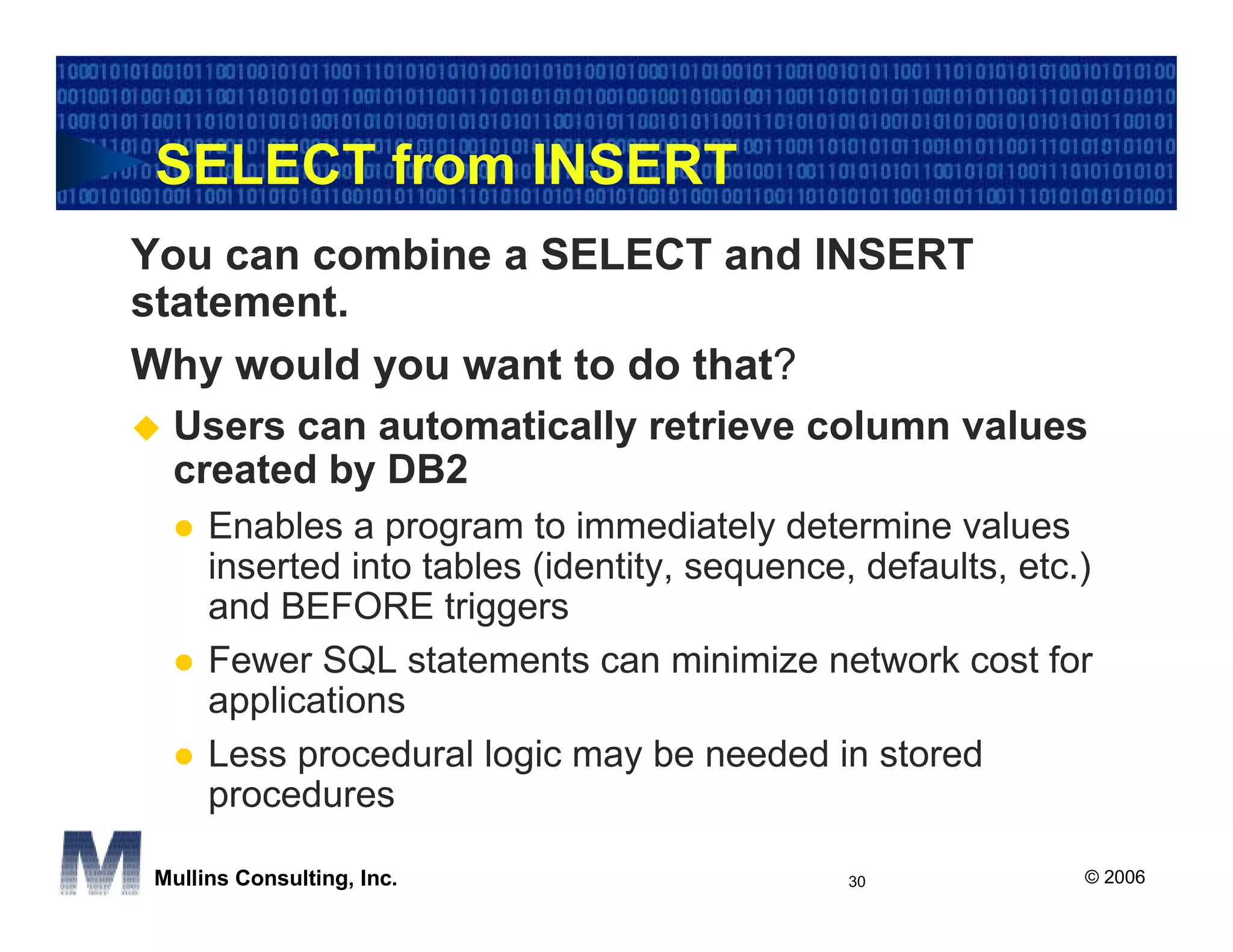 SELECT from INSERT
You can combine a SELECT and INSERT
statement.
Why would you want to do that?
 Users can automatically retrieve column values
 created by DB2
     Enables a program to immediately determine values
     inserted into tables (identity, sequence, defaults, etc.)
     and BEFORE triggers
     Fewer SQL statements can minimize network cost for
     applications
     Less procedural logic may be needed in stored
     procedures

Mullins Consulting, Inc.                      30             © 2006
 