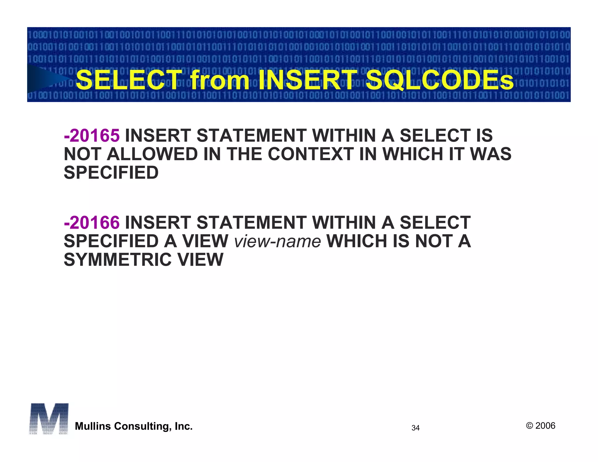 SELECT from INSERT SQLCODEs
-20165 INSERT STATEMENT WITHIN A SELECT IS
NOT ALLOWED IN THE CONTEXT IN WHICH IT WAS
SPECIFIED

-20166 INSERT STATEMENT WITHIN A SELECT
SPECIFIED A VIEW view-name WHICH IS NOT A
SYMMETRIC VIEW




 Mullins Consulting, Inc.          34        © 2006
 