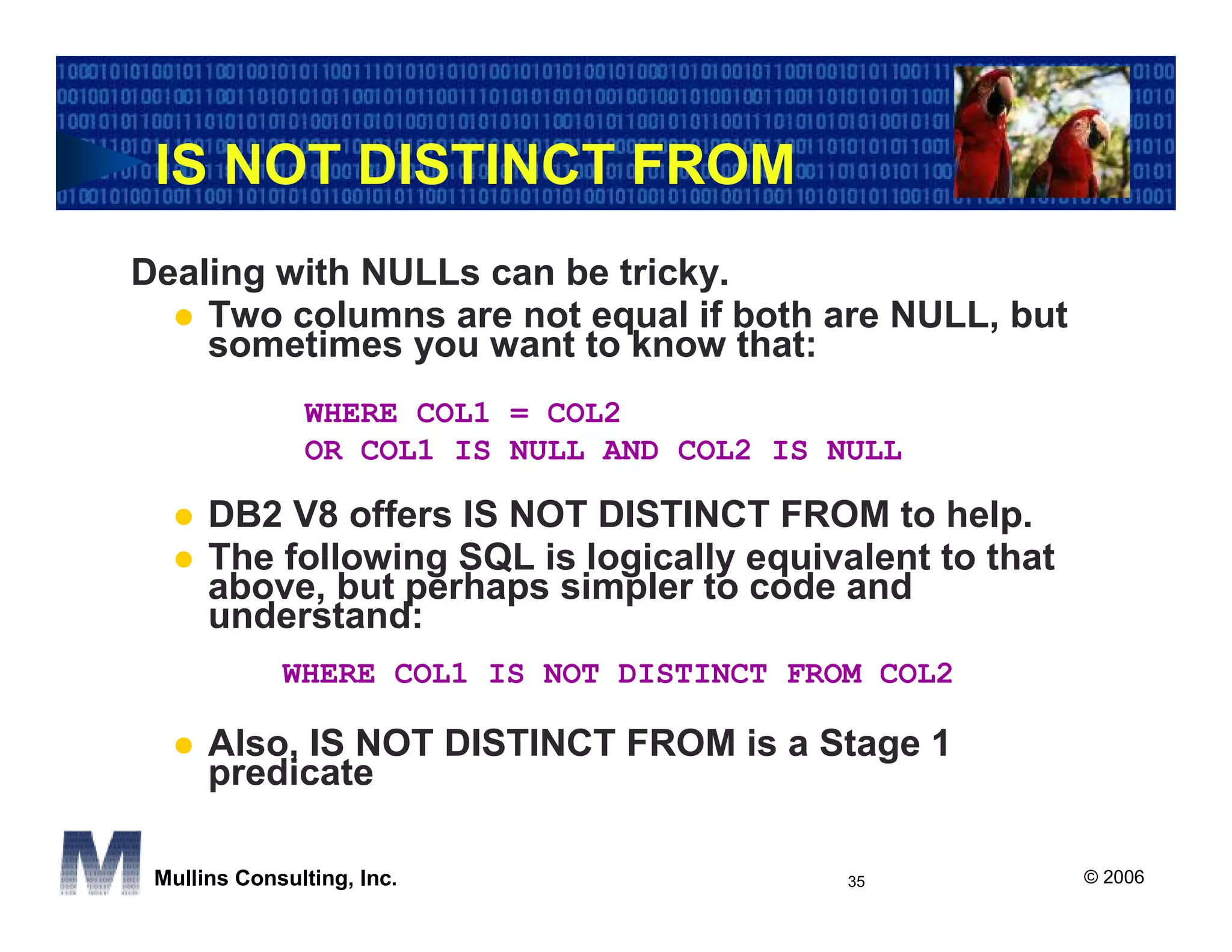IS NOT DISTINCT FROM
Dealing with NULLs can be tricky.
    Two columns are not equal if both are NULL, but
    sometimes you want to know that:
               WHERE COL1 = COL2
               OR COL1 IS NULL AND COL2 IS NULL

      DB2 V8 offers IS NOT DISTINCT FROM to help.
      The following SQL is logically equivalent to that
      above, but perhaps simpler to code and
      understand:
             WHERE COL1 IS NOT DISTINCT FROM COL2

      Also, IS NOT DISTINCT FROM is a Stage 1
      predicate

 Mullins Consulting, Inc.                   35            © 2006
 