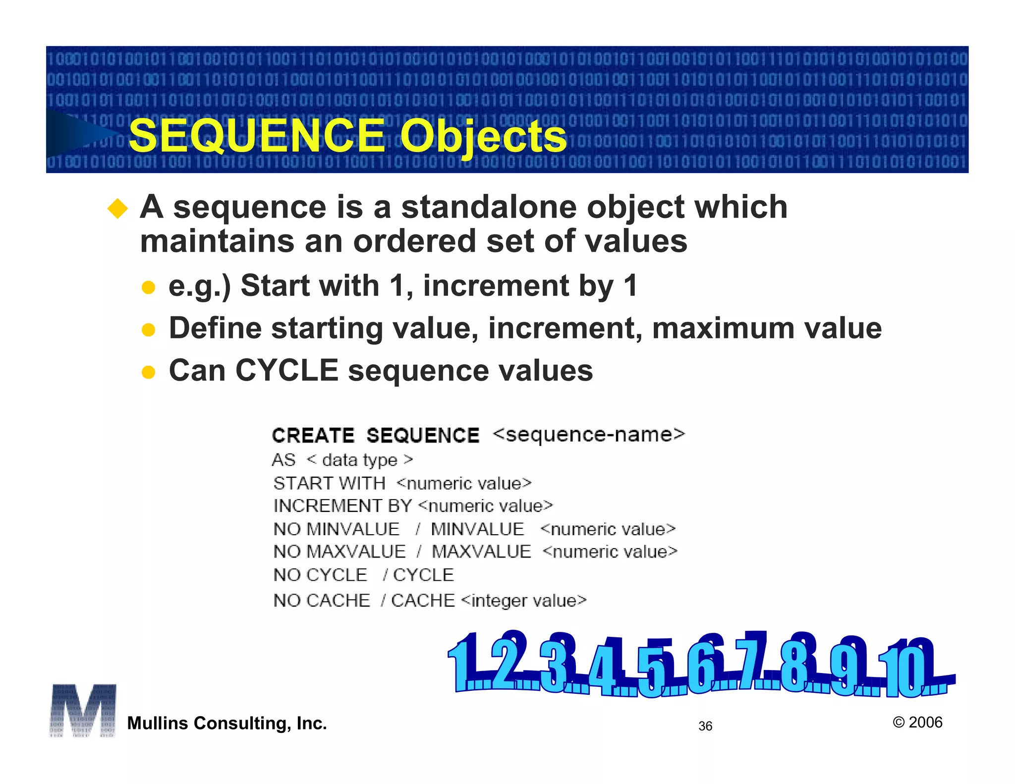 SEQUENCE Objects
 A sequence is a standalone object which
 maintains an ordered set of values
    e.g.) Start with 1, increment by 1
    Define starting value, increment, maximum value
    Can CYCLE sequence values




Mullins Consulting, Inc.              36              © 2006
 