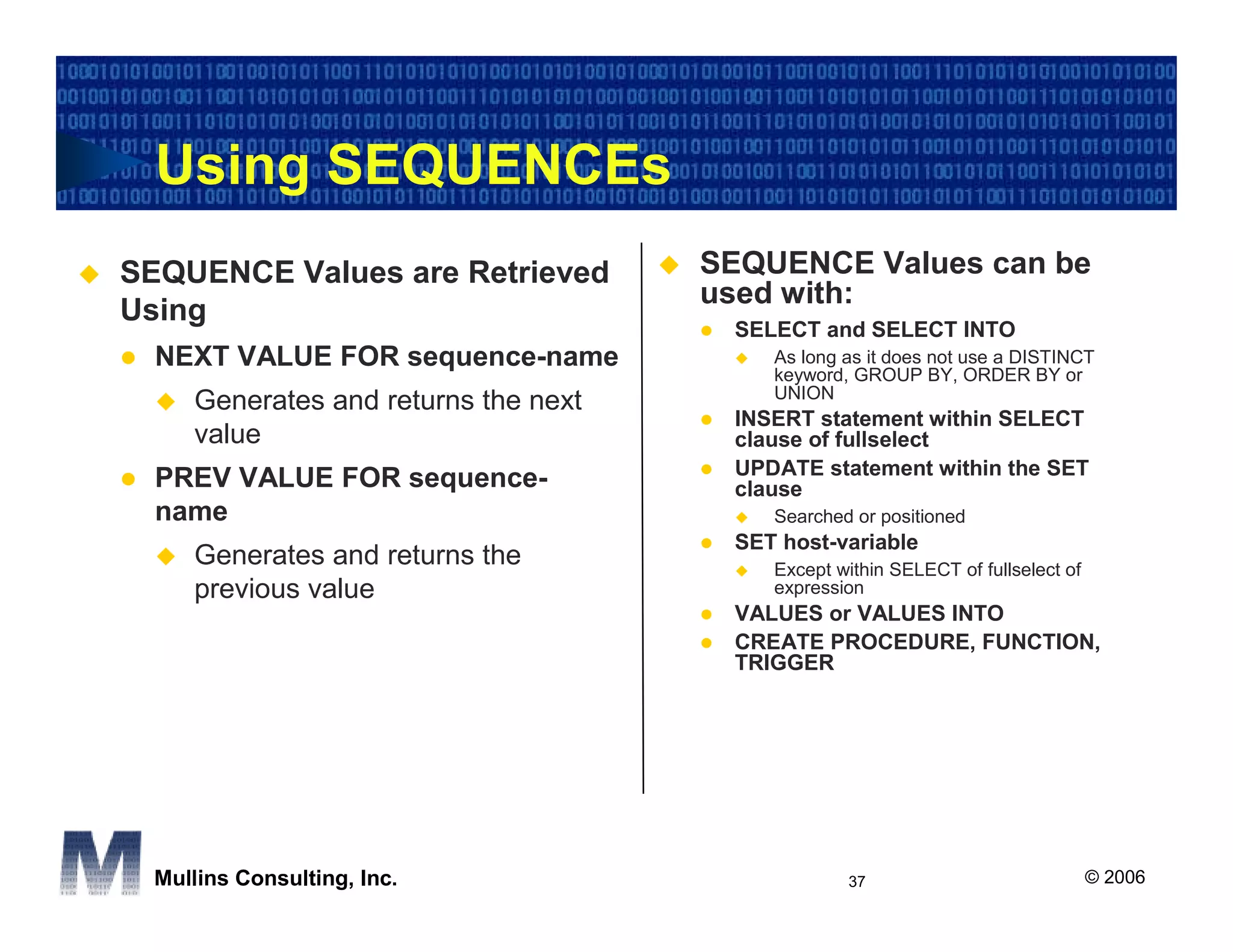 Using SEQUENCEs
SEQUENCE Values are Retrieved         SEQUENCE Values can be
                                      used with:
Using
                                       SELECT and SELECT INTO
  NEXT VALUE FOR sequence-name            As long as it does not use a DISTINCT
                                          keyword, GROUP BY, ORDER BY or
                                          UNION
     Generates and returns the next
                                       INSERT statement within SELECT
     value                             clause of fullselect
                                       UPDATE statement within the SET
  PREV VALUE FOR sequence-             clause
  name                                    Searched or positioned
                                       SET host-variable
     Generates and returns the            Except within SELECT of fullselect of
     previous value                       expression
                                       VALUES or VALUES INTO
                                       CREATE PROCEDURE, FUNCTION,
                                       TRIGGER




  Mullins Consulting, Inc.                        37                              © 2006
 