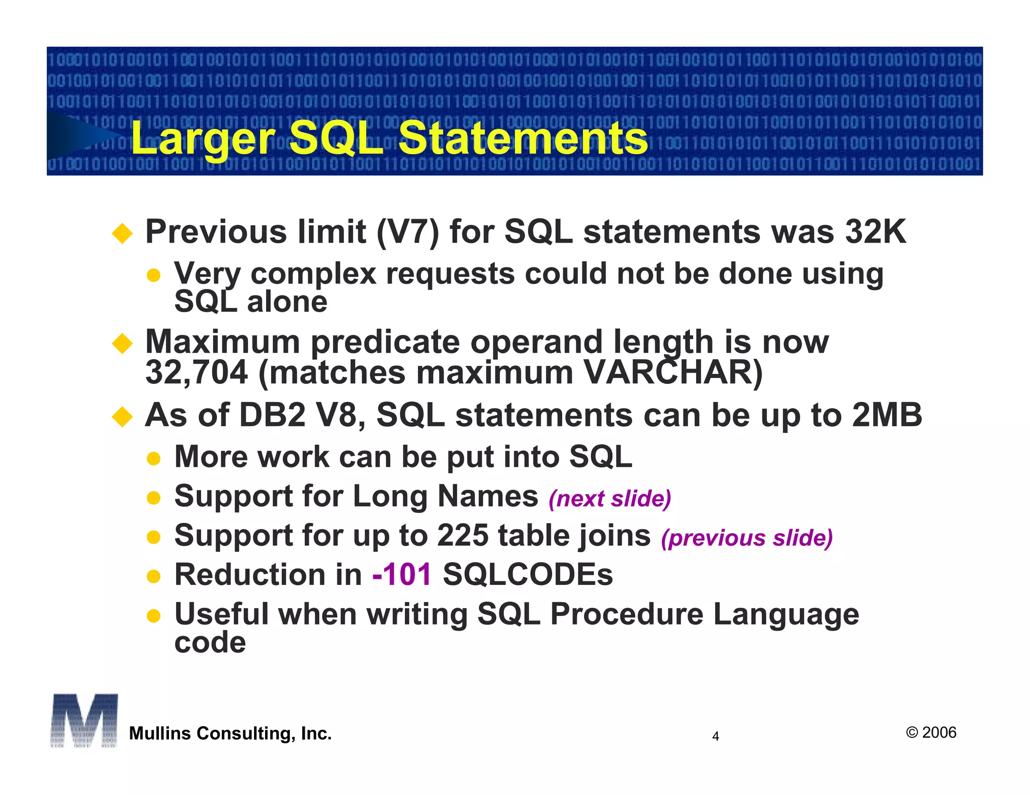 Larger SQL Statements
 Previous limit (V7) for SQL statements was 32K
     Very complex requests could not be done using
     SQL alone
 Maximum predicate operand length is now
 32,704 (matches maximum VARCHAR)
 As of DB2 V8, SQL statements can be up to 2MB
     More work can be put into SQL
     Support for Long Names (next slide)
     Support for up to 225 table joins (previous slide)
     Reduction in -101 SQLCODEs
     Useful when writing SQL Procedure Language
     code

Mullins Consulting, Inc.                    4             © 2006
 