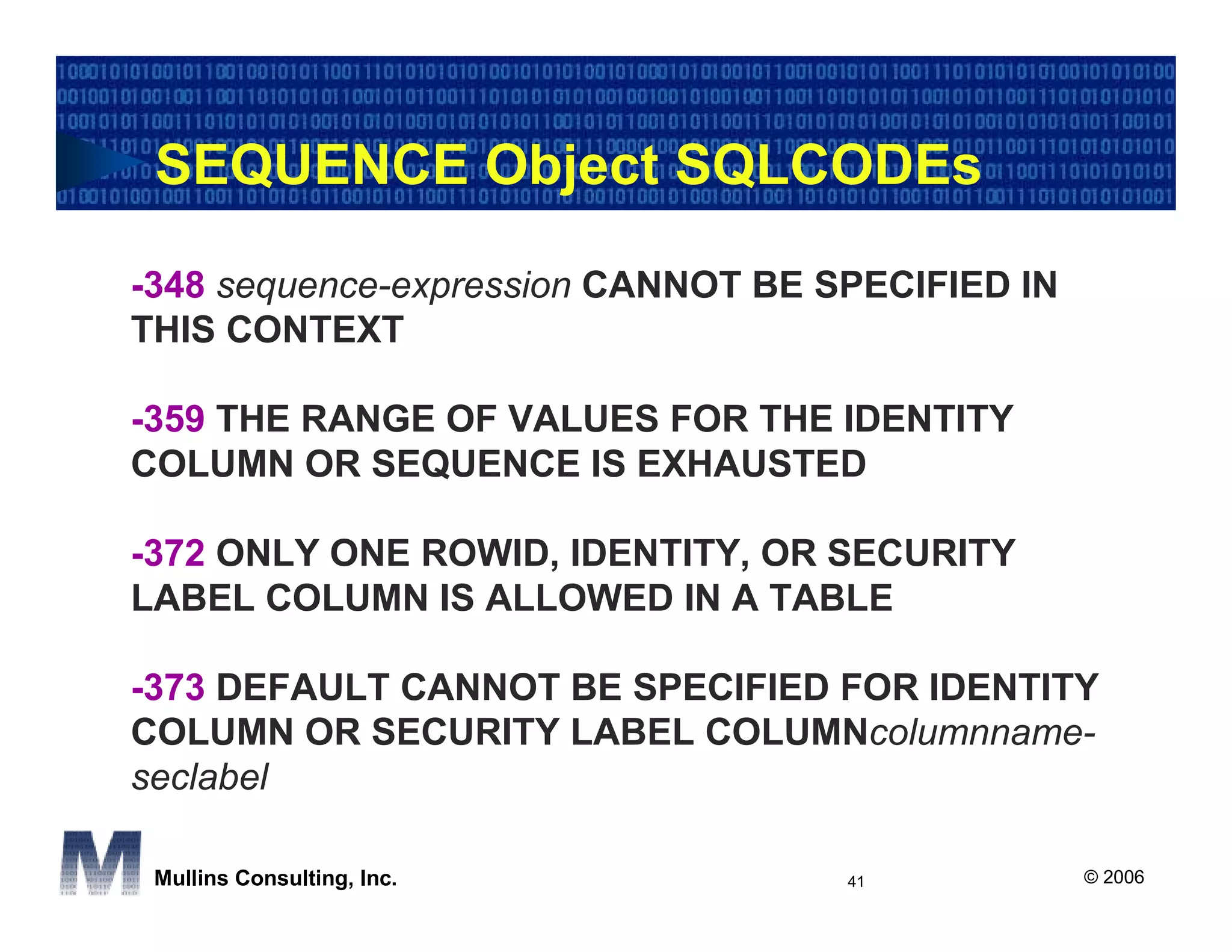 SEQUENCE Object SQLCODEs

-348 sequence-expression CANNOT BE SPECIFIED IN
THIS CONTEXT

-359 THE RANGE OF VALUES FOR THE IDENTITY
COLUMN OR SEQUENCE IS EXHAUSTED

-372 ONLY ONE ROWID, IDENTITY, OR SECURITY
LABEL COLUMN IS ALLOWED IN A TABLE

-373 DEFAULT CANNOT BE SPECIFIED FOR IDENTITY
COLUMN OR SECURITY LABEL COLUMNcolumnname-
seclabel

 Mullins Consulting, Inc.           41            © 2006
 
