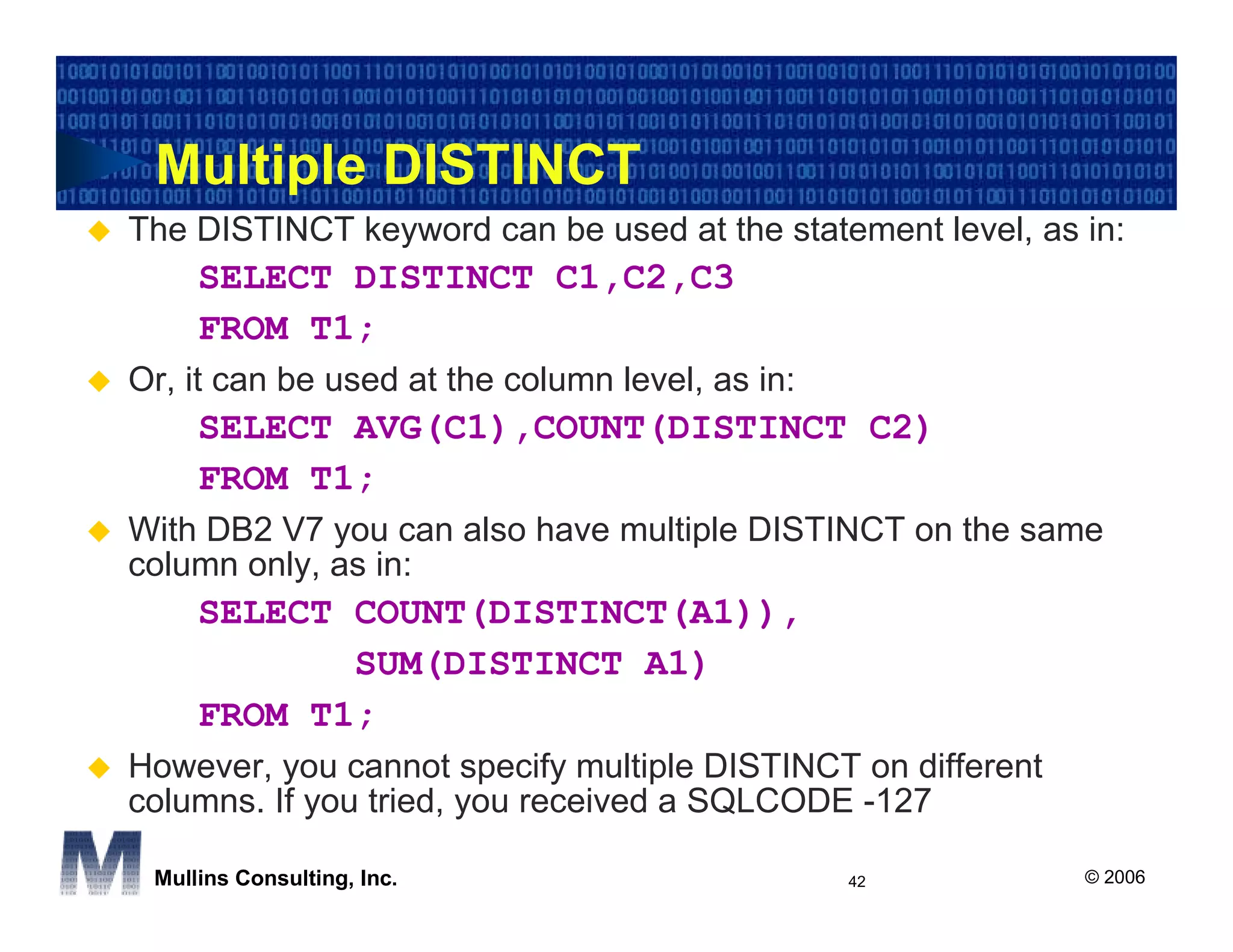 Multiple DISTINCT
The DISTINCT keyword can be used at the statement level, as in:
     SELECT DISTINCT C1,C2,C3
     FROM T1;
Or, it can be used at the column level, as in:
     SELECT AVG(C1),COUNT(DISTINCT C2)
     FROM T1;
With DB2 V7 you can also have multiple DISTINCT on the same
column only, as in:
     SELECT COUNT(DISTINCT(A1)),
            SUM(DISTINCT A1)
     FROM T1;
However, you cannot specify multiple DISTINCT on different
columns. If you tried, you received a SQLCODE -127

 Mullins Consulting, Inc.                        42          © 2006
 