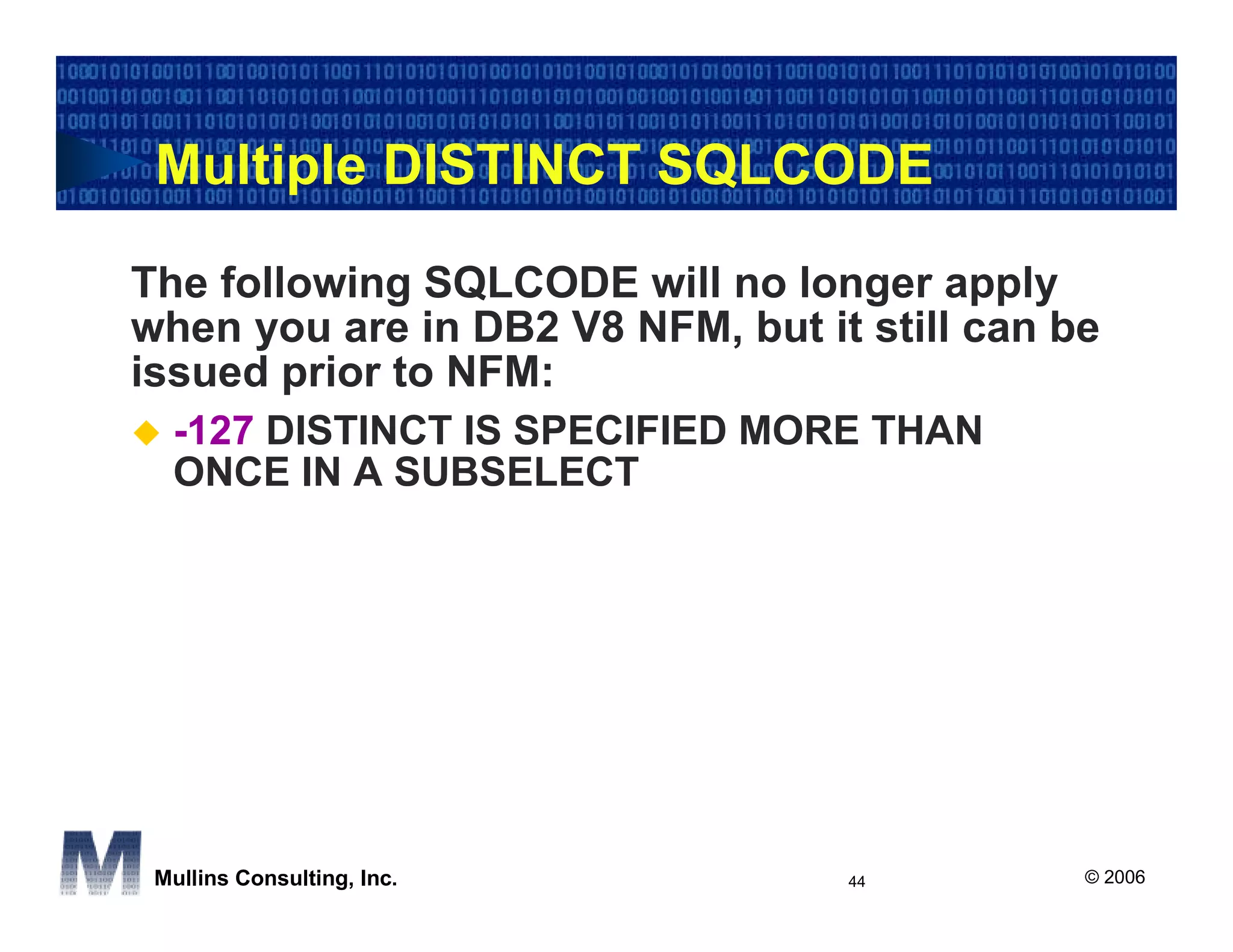 Multiple DISTINCT SQLCODE

The following SQLCODE will no longer apply
when you are in DB2 V8 NFM, but it still can be
issued prior to NFM:
  -127 DISTINCT IS SPECIFIED MORE THAN
  ONCE IN A SUBSELECT




 Mullins Consulting, Inc.         44          © 2006
 