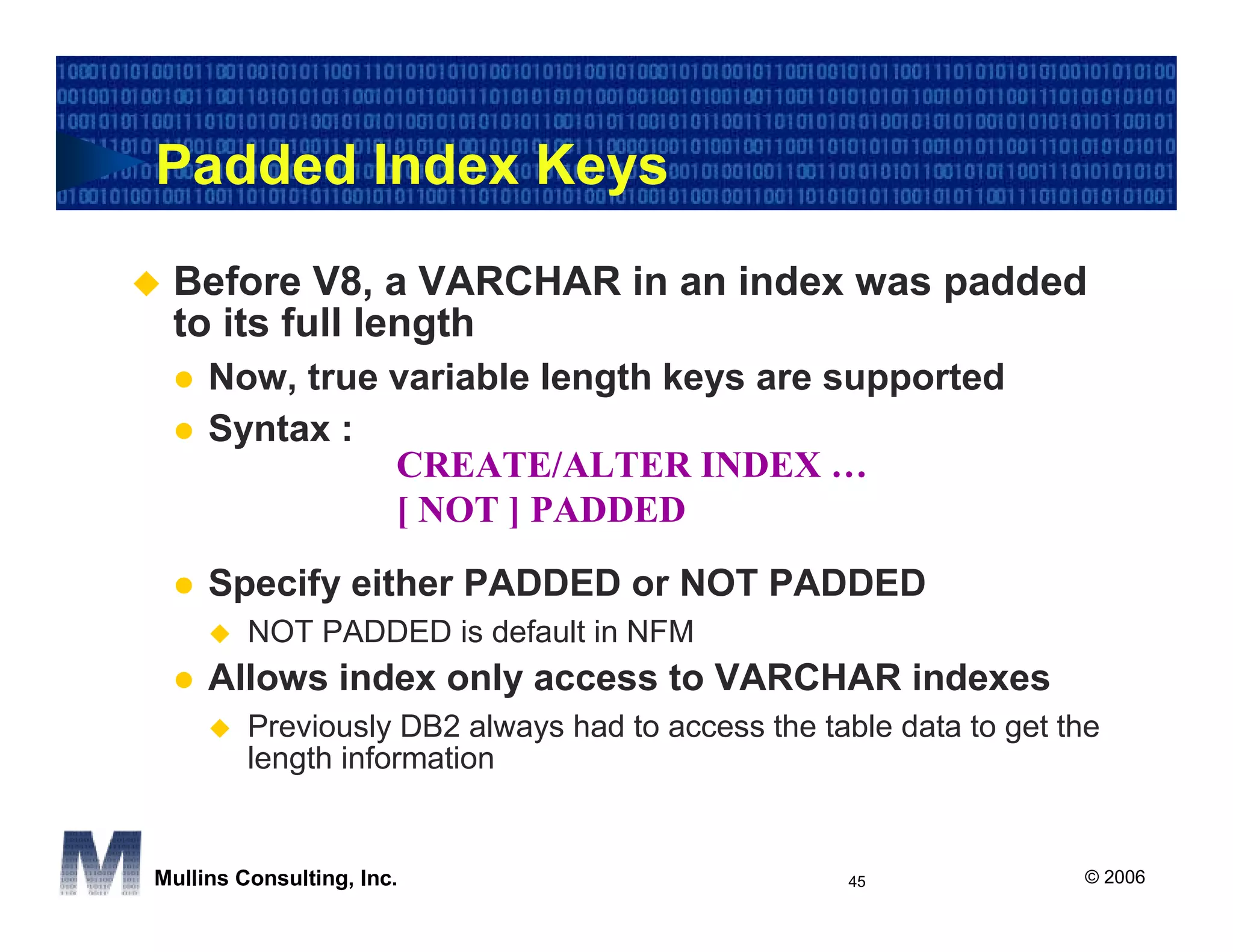 Padded Index Keys
 Before V8, a VARCHAR in an index was padded
 to its full length
     Now, true variable length keys are supported
     Syntax :
               CREATE/ALTER INDEX …
               [ NOT ] PADDED
     Specify either PADDED or NOT PADDED
         NOT PADDED is default in NFM
     Allows index only access to VARCHAR indexes
         Previously DB2 always had to access the table data to get the
         length information


Mullins Consulting, Inc.                            45              © 2006
 