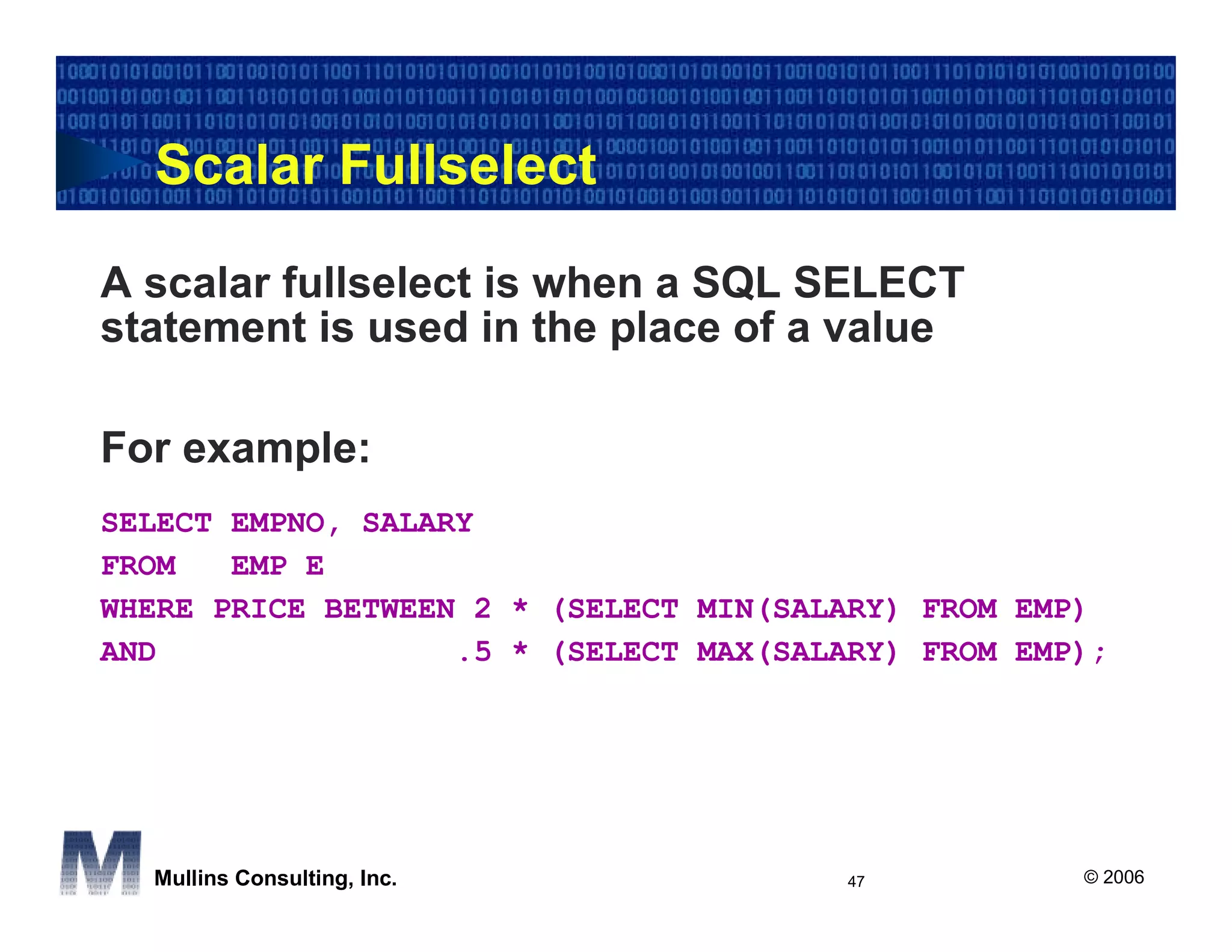 Scalar Fullselect

A scalar fullselect is when a SQL SELECT
statement is used in the place of a value

For example:
SELECT EMPNO, SALARY
FROM   EMP E
WHERE PRICE BETWEEN 2 * (SELECT MIN(SALARY) FROM EMP)
AND                .5 * (SELECT MAX(SALARY) FROM EMP);




  Mullins Consulting, Inc.              47          © 2006
 