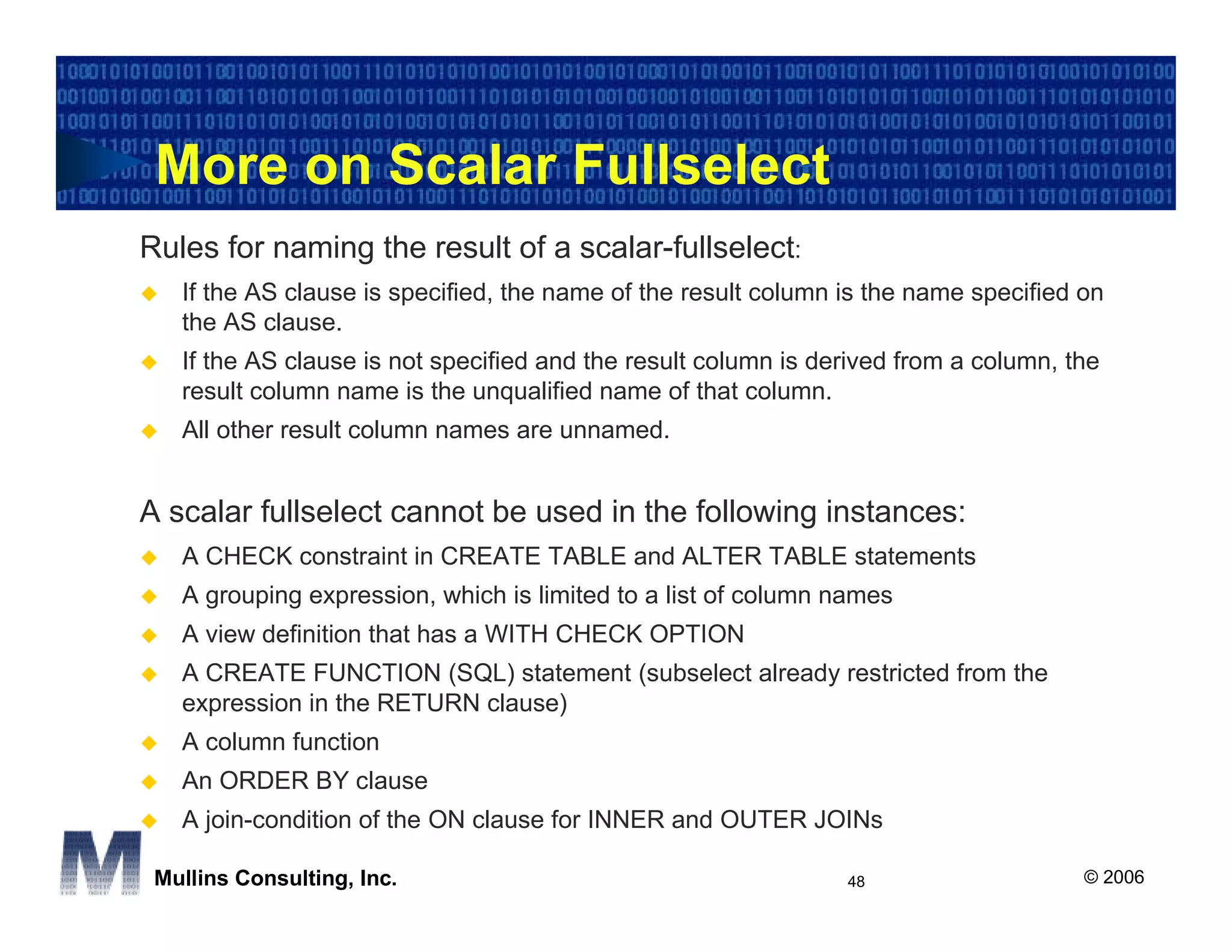 More on Scalar Fullselect
Rules for naming the result of a scalar-fullselect:
   If the AS clause is specified, the name of the result column is the name specified on
   the AS clause.
   If the AS clause is not specified and the result column is derived from a column, the
   result column name is the unqualified name of that column.
   All other result column names are unnamed.


A scalar fullselect cannot be used in the following instances:
   A CHECK constraint in CREATE TABLE and ALTER TABLE statements
   A grouping expression, which is limited to a list of column names
   A view definition that has a WITH CHECK OPTION
   A CREATE FUNCTION (SQL) statement (subselect already restricted from the
   expression in the RETURN clause)
   A column function
   An ORDER BY clause
   A join-condition of the ON clause for INNER and OUTER JOINs

 Mullins Consulting, Inc.                                       48                    © 2006
 