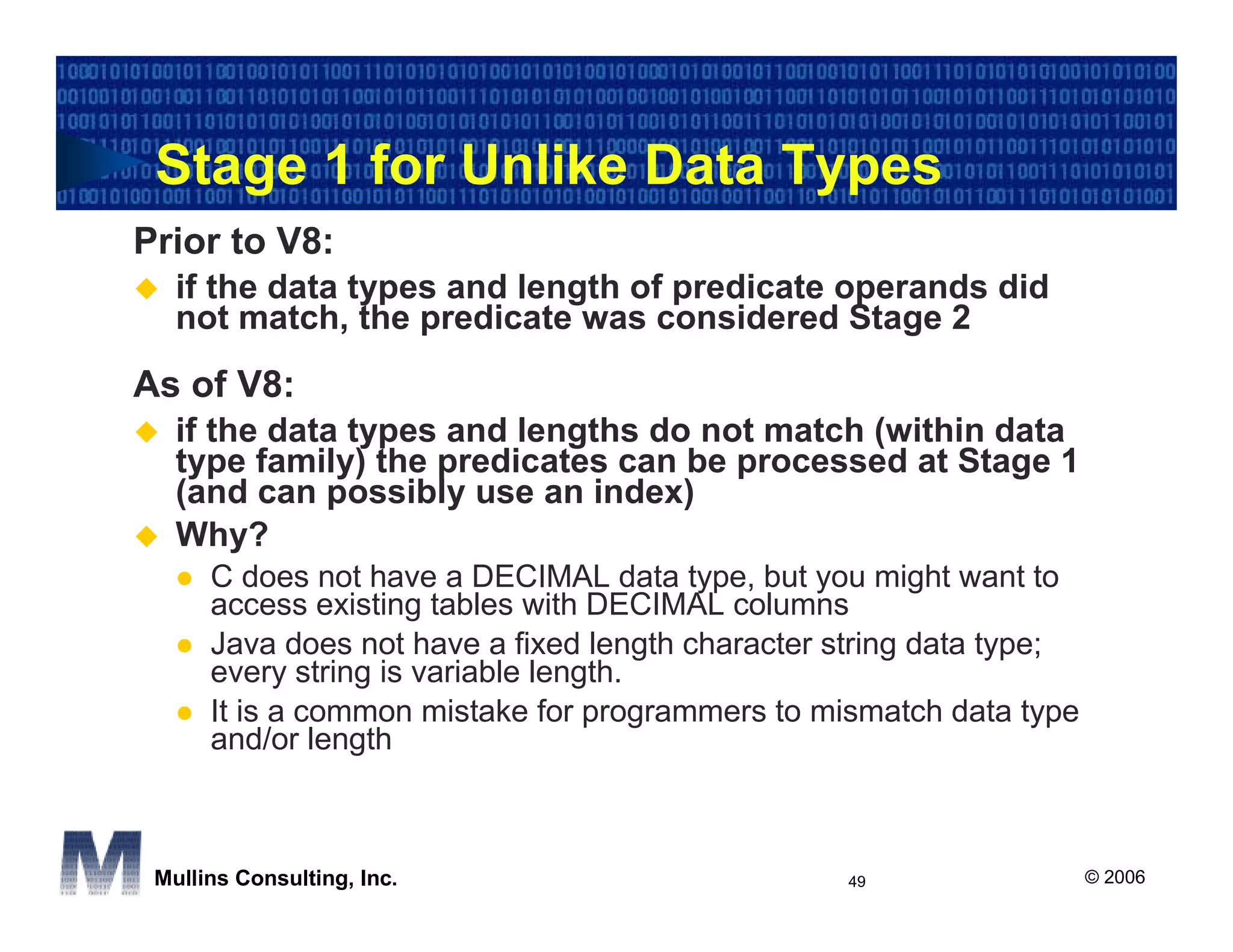 Stage 1 for Unlike Data Types
Prior to V8:
   if the data types and length of predicate operands did
   not match, the predicate was considered Stage 2
As of V8:
   if the data types and lengths do not match (within data
   type family) the predicates can be processed at Stage 1
   (and can possibly use an index)
   Why?
      C does not have a DECIMAL data type, but you might want to
      access existing tables with DECIMAL columns
      Java does not have a fixed length character string data type;
      every string is variable length.
      It is a common mistake for programmers to mismatch data type
      and/or length



 Mullins Consulting, Inc.                         49                  © 2006
 