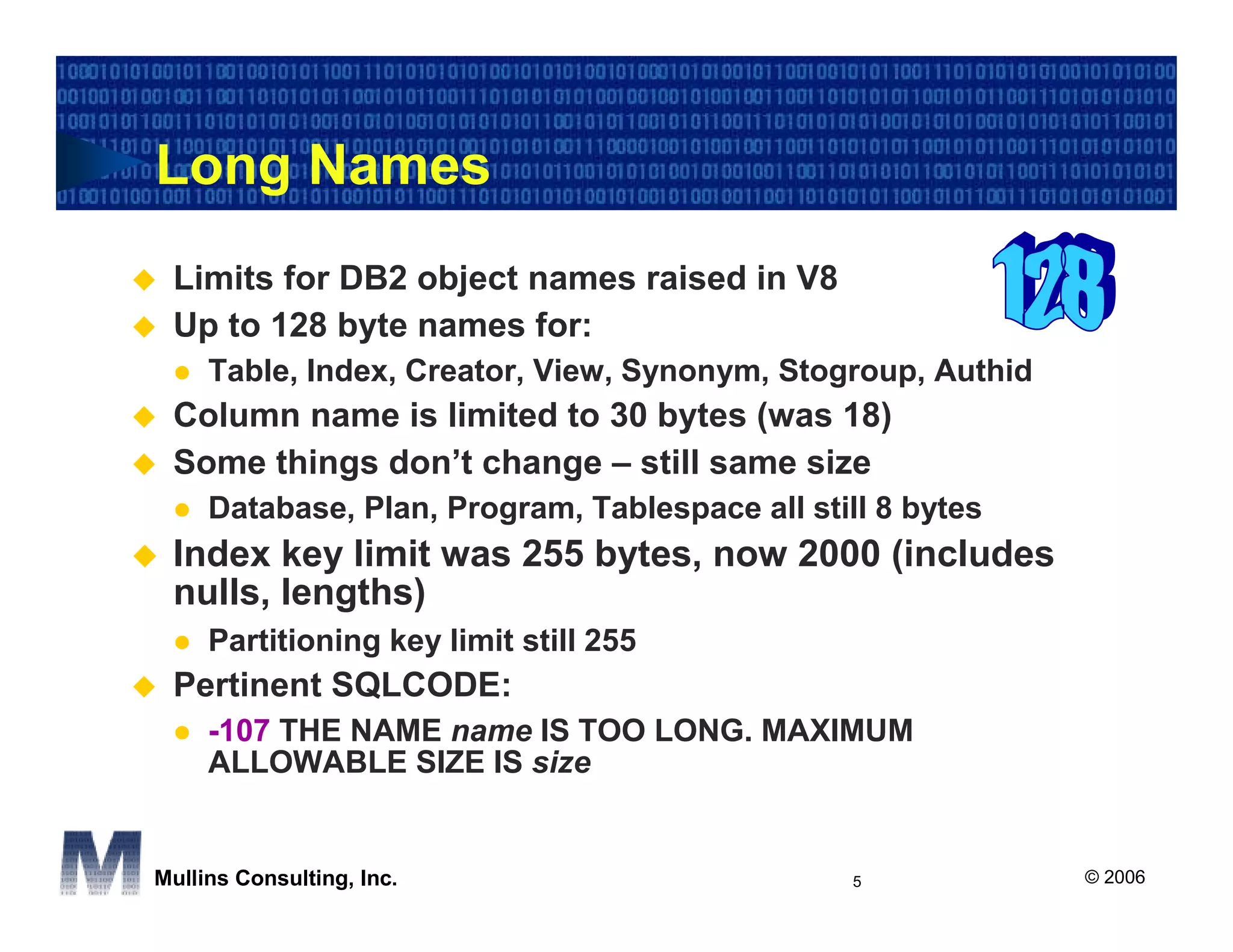 Long Names
 Limits for DB2 object names raised in V8
 Up to 128 byte names for:
     Table, Index, Creator, View, Synonym, Stogroup, Authid
 Column name is limited to 30 bytes (was 18)
 Some things don’t change – still same size
     Database, Plan, Program, Tablespace all still 8 bytes
 Index key limit was 255 bytes, now 2000 (includes
 nulls, lengths)
     Partitioning key limit still 255
 Pertinent SQLCODE:
     -107 THE NAME name IS TOO LONG. MAXIMUM
     ALLOWABLE SIZE IS size


Mullins Consulting, Inc.                         5            © 2006
 