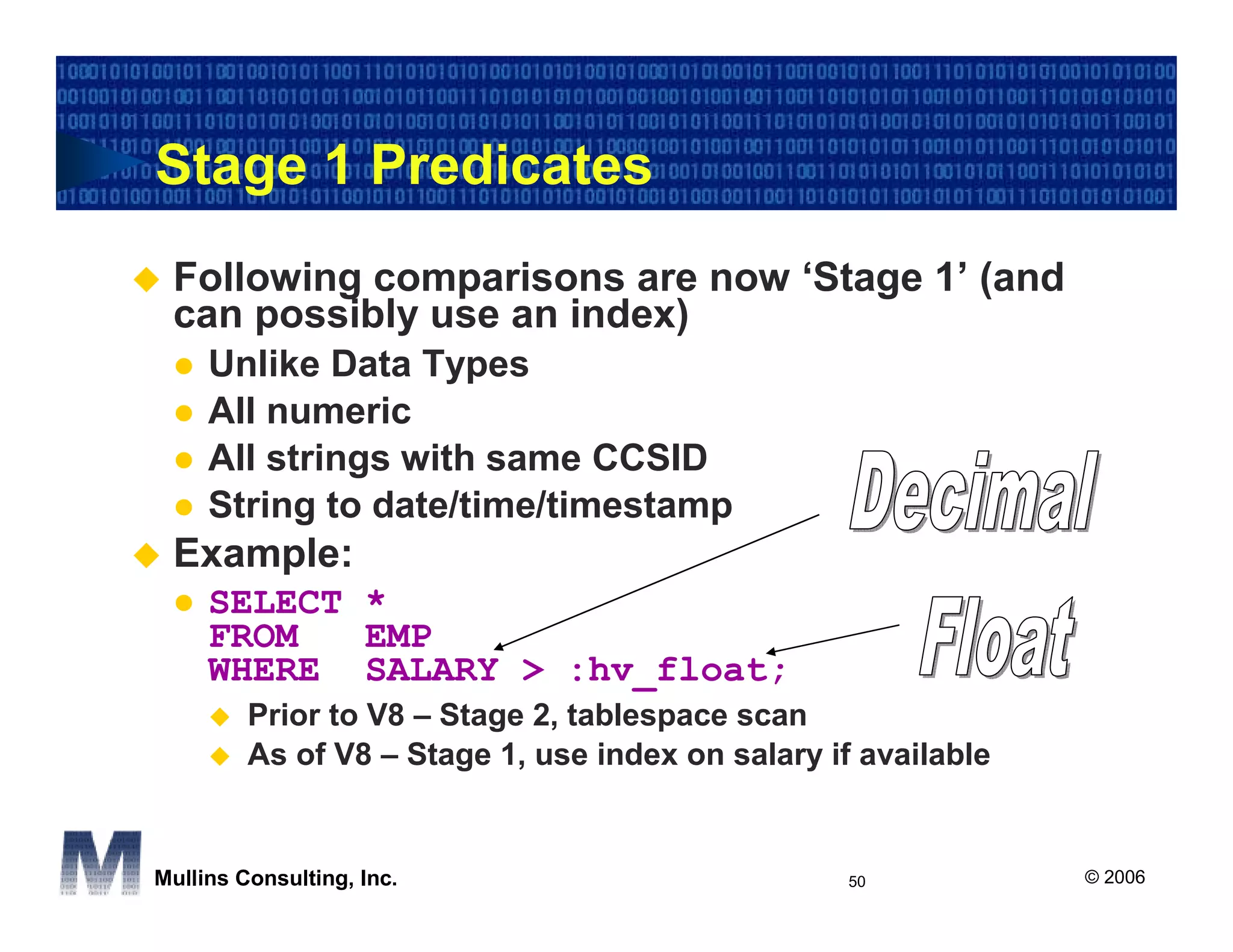 Stage 1 Predicates
 Following comparisons are now ‘Stage 1’ (and
 can possibly use an index)
     Unlike Data Types
     All numeric
     All strings with same CCSID
     String to date/time/timestamp
 Example:
     SELECT *
     FROM   EMP
     WHERE SALARY > :hv_float;
         Prior to V8 – Stage 2, tablespace scan
         As of V8 – Stage 1, use index on salary if available


Mullins Consulting, Inc.                           50           © 2006
 