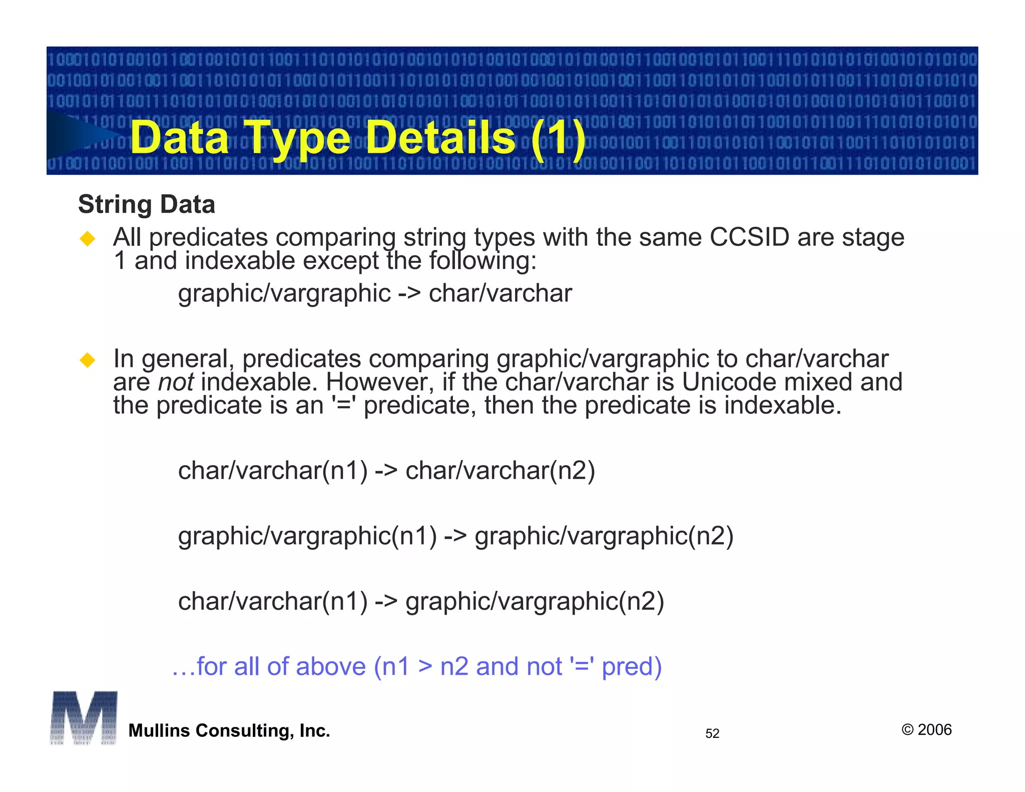 Data Type Details (1)
String Data
   All predicates comparing string types with the same CCSID are stage
   1 and indexable except the following:
         graphic/vargraphic -> char/varchar

  In general, predicates comparing graphic/vargraphic to char/varchar
  are not indexable. However, if the char/varchar is Unicode mixed and
  the predicate is an '=' predicate, then the predicate is indexable.

         char/varchar(n1) -> char/varchar(n2)

         graphic/vargraphic(n1) -> graphic/vargraphic(n2)

         char/varchar(n1) -> graphic/vargraphic(n2)

         …for all of above (n1 > n2 and not '=' pred)

    Mullins Consulting, Inc.                            52           © 2006
 
