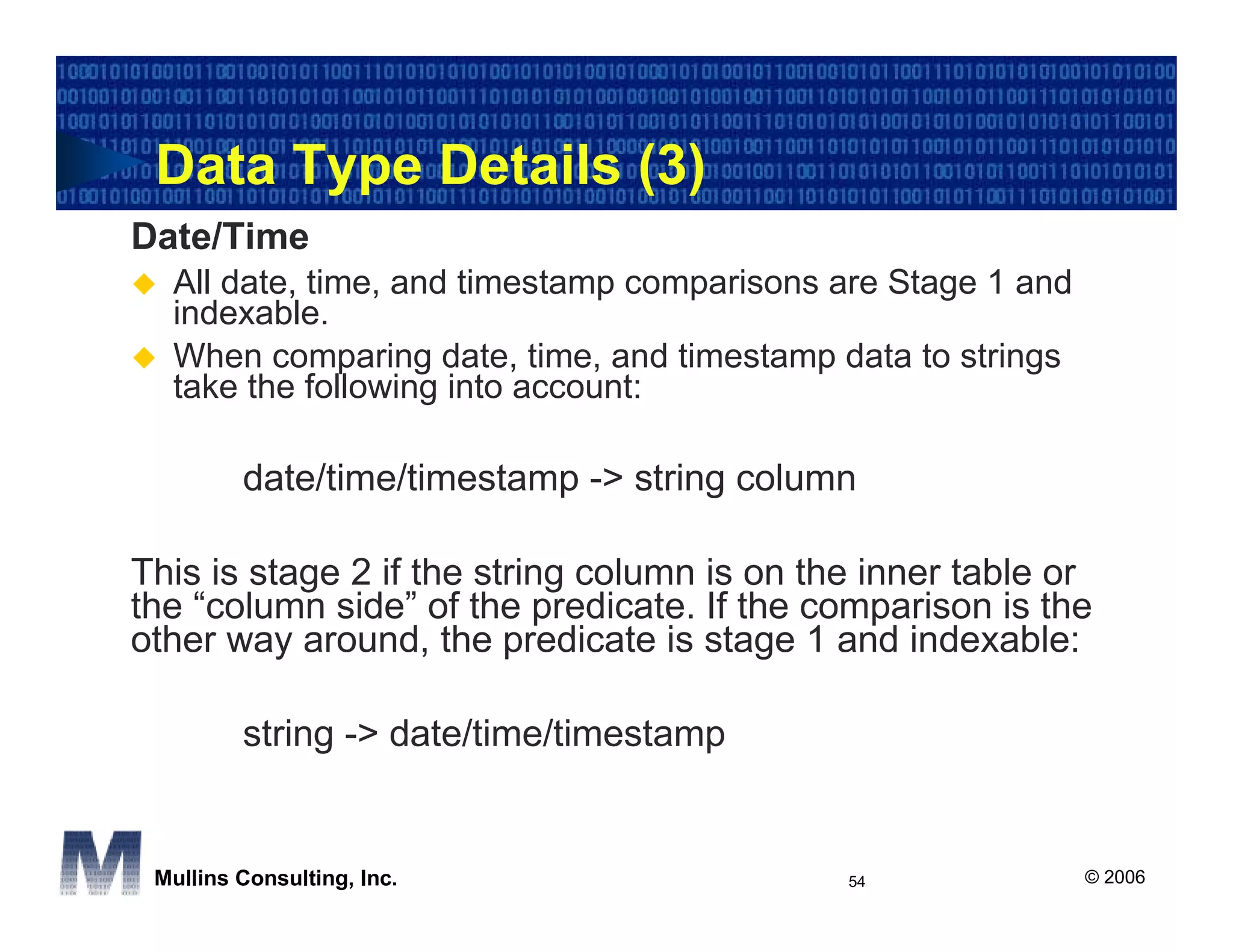 Data Type Details (3)
Date/Time
  All date, time, and timestamp comparisons are Stage 1 and
  indexable.
  When comparing date, time, and timestamp data to strings
  take the following into account:

         date/time/timestamp -> string column

This is stage 2 if the string column is on the inner table or
the “column side” of the predicate. If the comparison is the
other way around, the predicate is stage 1 and indexable:

         string -> date/time/timestamp


 Mullins Consulting, Inc.                    54               © 2006
 