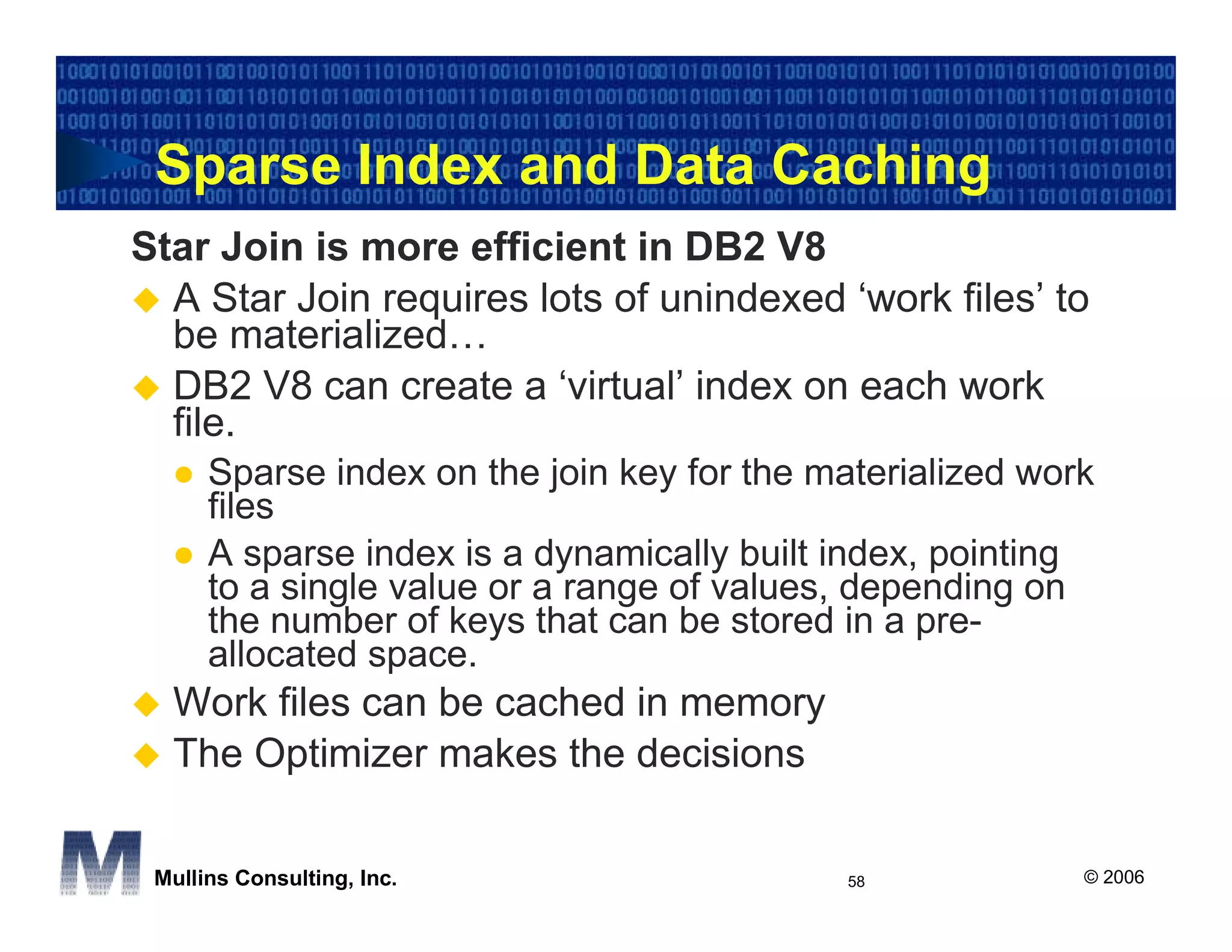 Sparse Index and Data Caching
Star Join is more efficient in DB2 V8
  A Star Join requires lots of unindexed ‘work files’ to
  be materialized…
  DB2 V8 can create a ‘virtual’ index on each work
  file.
      Sparse index on the join key for the materialized work
      files
      A sparse index is a dynamically built index, pointing
      to a single value or a range of values, depending on
      the number of keys that can be stored in a pre-
      allocated space.
  Work files can be cached in memory
  The Optimizer makes the decisions

 Mullins Consulting, Inc.                   58             © 2006
 