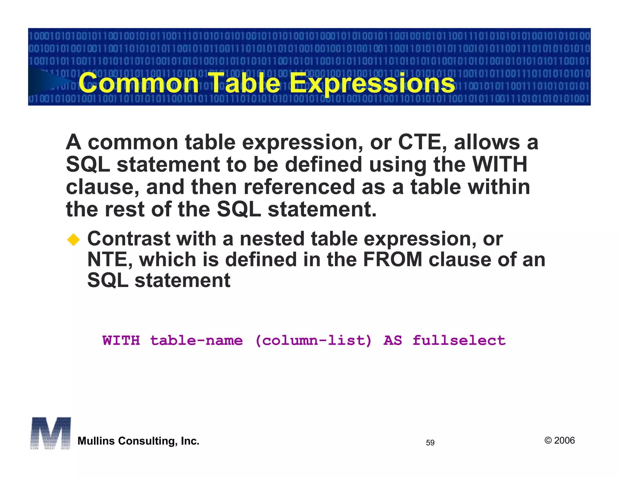 Common Table Expressions

A common table expression, or CTE, allows a
SQL statement to be defined using the WITH
clause, and then referenced as a table within
the rest of the SQL statement.
  Contrast with a nested table expression, or
  NTE, which is defined in the FROM clause of an
  SQL statement

     WITH table-name (column-list) AS fullselect




 Mullins Consulting, Inc.              59          © 2006
 