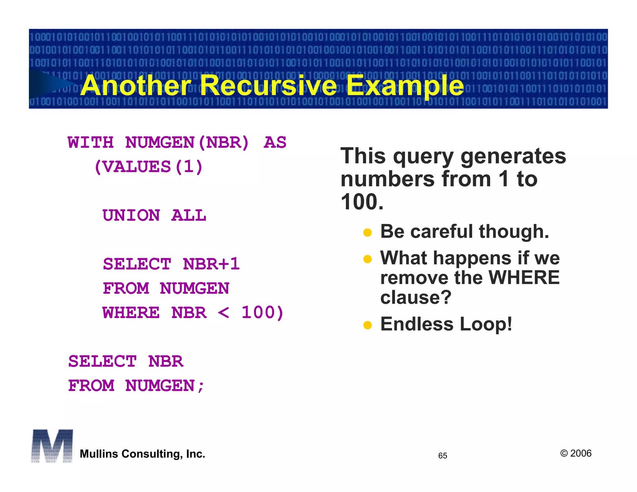 Another Recursive Example
WITH NUMGEN(NBR) AS
  (VALUES(1)                This query generates
                            numbers from 1 to
                            100.
     UNION ALL
                               Be careful though.
     SELECT NBR+1              What happens if we
                               remove the WHERE
     FROM NUMGEN
                               clause?
     WHERE NBR < 100)
                               Endless Loop!
SELECT NBR
FROM NUMGEN;


 Mullins Consulting, Inc.           65              © 2006
 