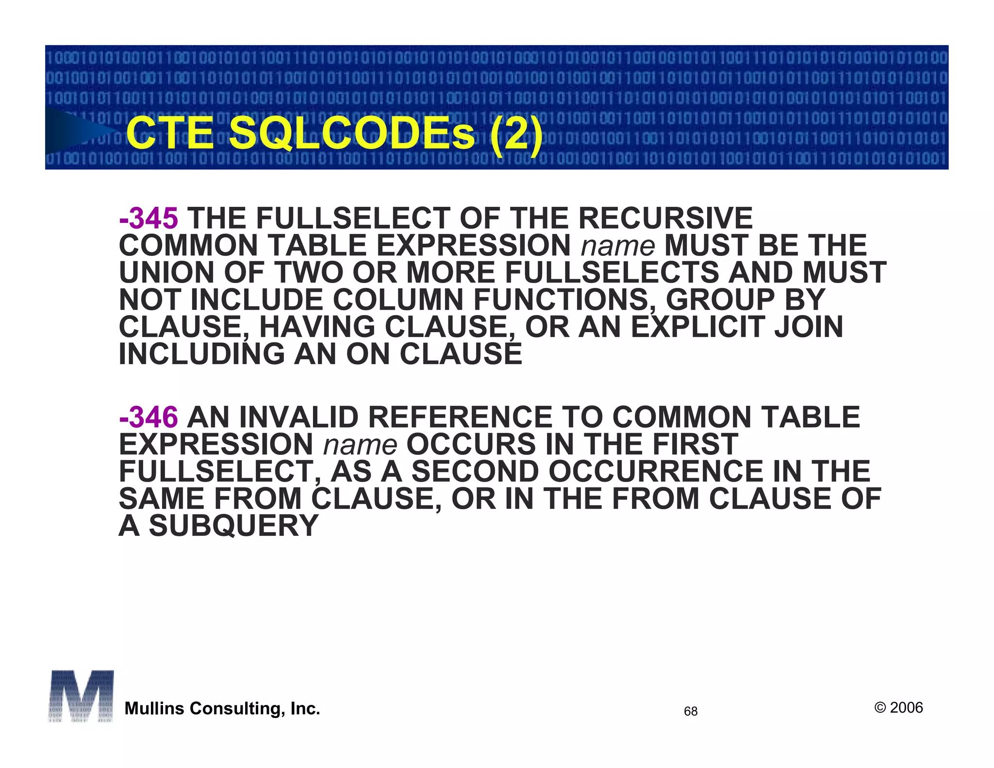 CTE SQLCODEs (2)
-345 THE FULLSELECT OF THE RECURSIVE
COMMON TABLE EXPRESSION name MUST BE THE
UNION OF TWO OR MORE FULLSELECTS AND MUST
NOT INCLUDE COLUMN FUNCTIONS, GROUP BY
CLAUSE, HAVING CLAUSE, OR AN EXPLICIT JOIN
INCLUDING AN ON CLAUSE

-346 AN INVALID REFERENCE TO COMMON TABLE
EXPRESSION name OCCURS IN THE FIRST
FULLSELECT, AS A SECOND OCCURRENCE IN THE
SAME FROM CLAUSE, OR IN THE FROM CLAUSE OF
A SUBQUERY




Mullins Consulting, Inc.       68        © 2006
 