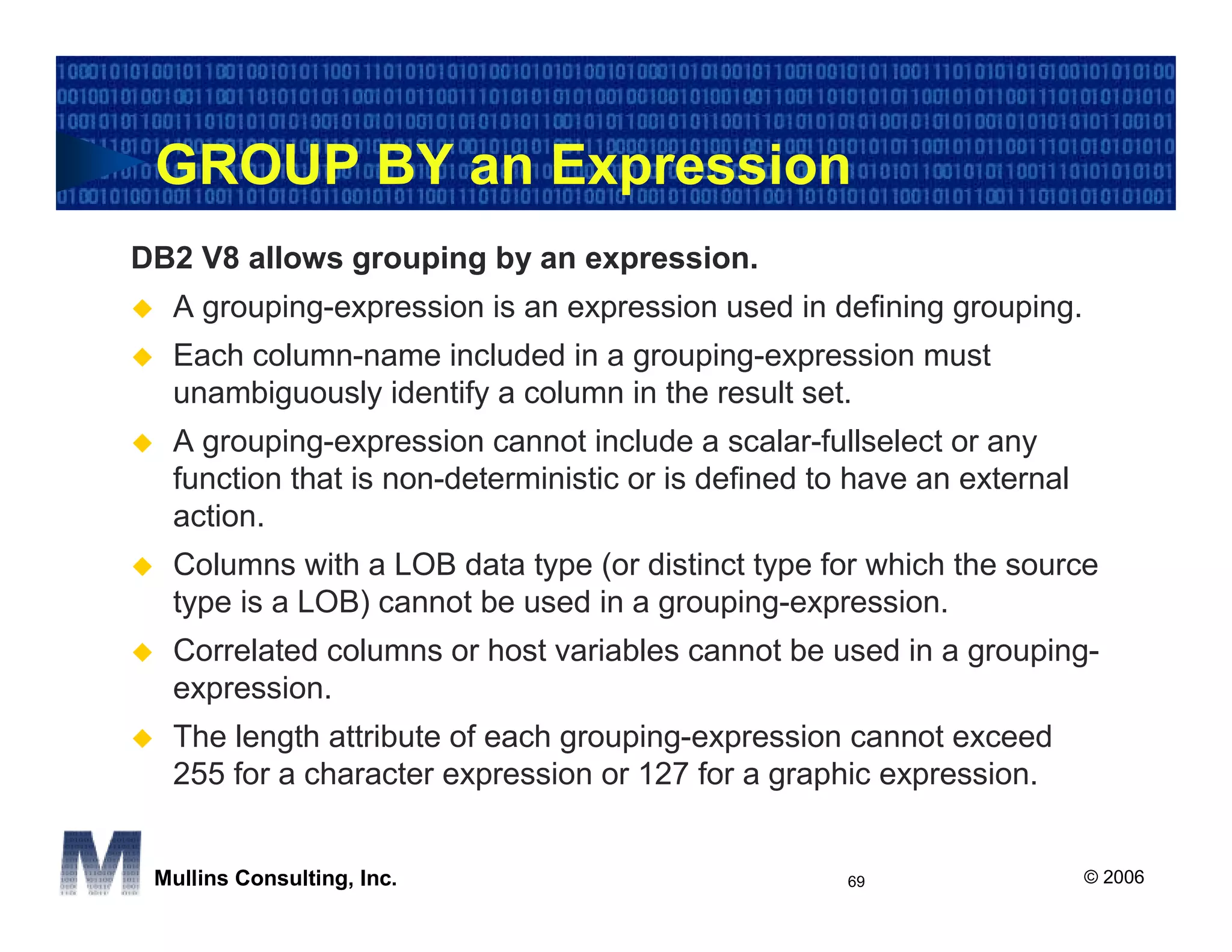 GROUP BY an Expression
DB2 V8 allows grouping by an expression.
  A grouping-expression is an expression used in defining grouping.
  Each column-name included in a grouping-expression must
  unambiguously identify a column in the result set.
  A grouping-expression cannot include a scalar-fullselect or any
  function that is non-deterministic or is defined to have an external
  action.
  Columns with a LOB data type (or distinct type for which the source
  type is a LOB) cannot be used in a grouping-expression.
  Correlated columns or host variables cannot be used in a grouping-
  expression.
  The length attribute of each grouping-expression cannot exceed
  255 for a character expression or 127 for a graphic expression.


 Mullins Consulting, Inc.                            69                  © 2006
 