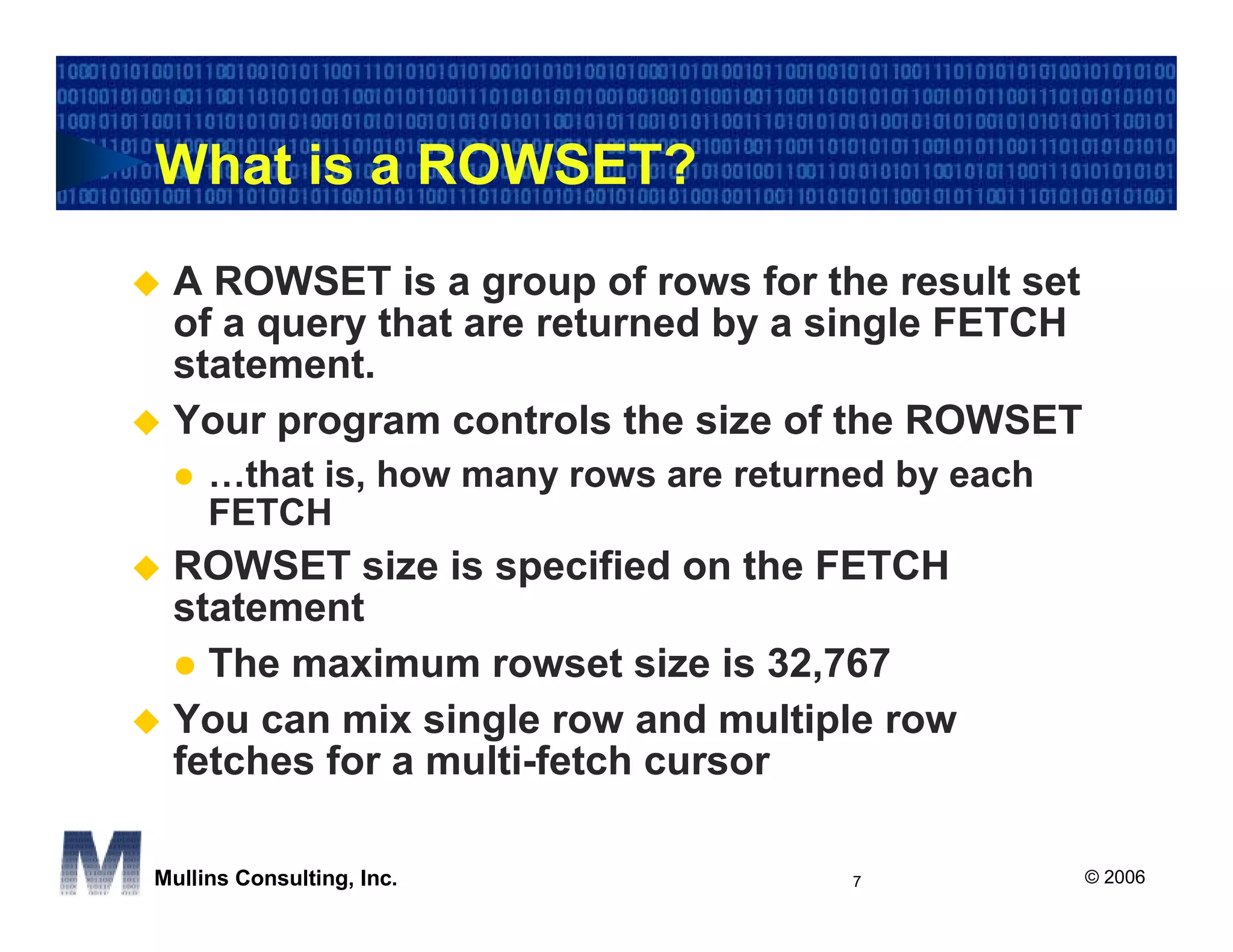 What is a ROWSET?
 A ROWSET is a group of rows for the result set
 of a query that are returned by a single FETCH
 statement.
 Your program controls the size of the ROWSET
     …that is, how many rows are returned by each
     FETCH
 ROWSET size is specified on the FETCH
 statement
   The maximum rowset size is 32,767
 You can mix single row and multiple row
 fetches for a multi-fetch cursor

Mullins Consulting, Inc.               7            © 2006
 