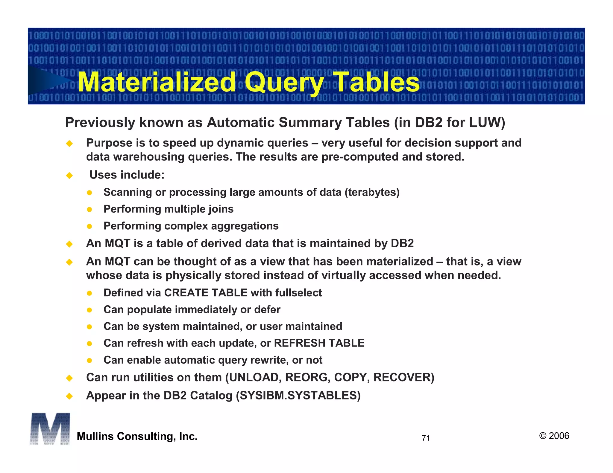 Materialized Query Tables
Previously known as Automatic Summary Tables (in DB2 for LUW)
  Purpose is to speed up dynamic queries – very useful for decision support and
  data warehousing queries. The results are pre-computed and stored.
   Uses include:
      Scanning or processing large amounts of data (terabytes)
      Performing multiple joins
      Performing complex aggregations
  An MQT is a table of derived data that is maintained by DB2
  An MQT can be thought of as a view that has been materialized – that is, a view
  whose data is physically stored instead of virtually accessed when needed.
      Defined via CREATE TABLE with fullselect
      Can populate immediately or defer
      Can be system maintained, or user maintained
      Can refresh with each update, or REFRESH TABLE
      Can enable automatic query rewrite, or not
  Can run utilities on them (UNLOAD, REORG, COPY, RECOVER)
  Appear in the DB2 Catalog (SYSIBM.SYSTABLES)


 Mullins Consulting, Inc.                                        71                 © 2006
 