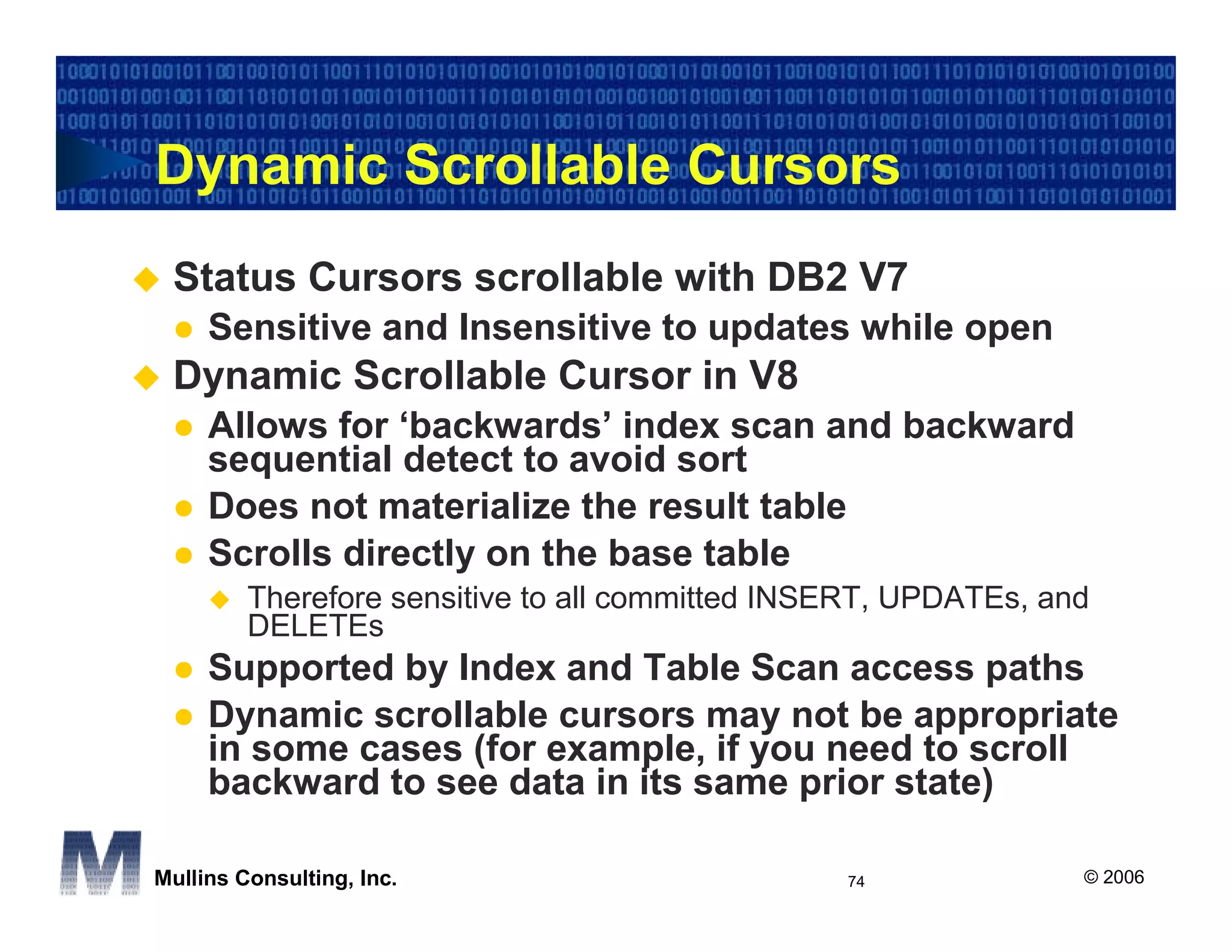 Dynamic Scrollable Cursors
 Status Cursors scrollable with DB2 V7
     Sensitive and Insensitive to updates while open
 Dynamic Scrollable Cursor in V8
     Allows for ‘backwards’ index scan and backward
     sequential detect to avoid sort
     Does not materialize the result table
     Scrolls directly on the base table
         Therefore sensitive to all committed INSERT, UPDATEs, and
         DELETEs
     Supported by Index and Table Scan access paths
     Dynamic scrollable cursors may not be appropriate
     in some cases (for example, if you need to scroll
     backward to see data in its same prior state)

Mullins Consulting, Inc.                         74              © 2006
 