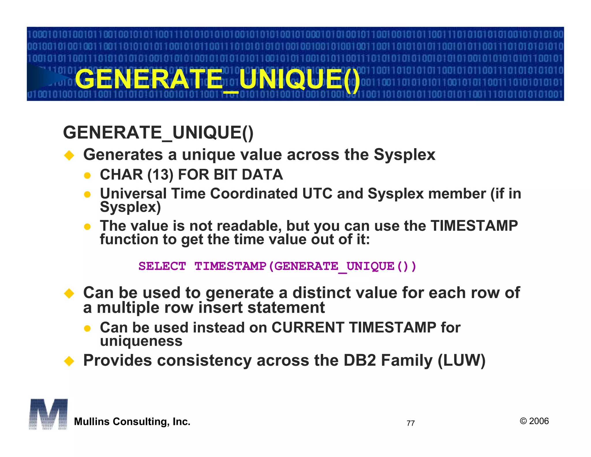 GENERATE_UNIQUE()
GENERATE_UNIQUE()
 Generates a unique value across the Sysplex
     CHAR (13) FOR BIT DATA
     Universal Time Coordinated UTC and Sysplex member (if in
     Sysplex)
     The value is not readable, but you can use the TIMESTAMP
     function to get the time value out of it:
             SELECT TIMESTAMP(GENERATE_UNIQUE())

 Can be used to generate a distinct value for each row of
 a multiple row insert statement
     Can be used instead on CURRENT TIMESTAMP for
     uniqueness
 Provides consistency across the DB2 Family (LUW)


Mullins Consulting, Inc.                      77            © 2006
 